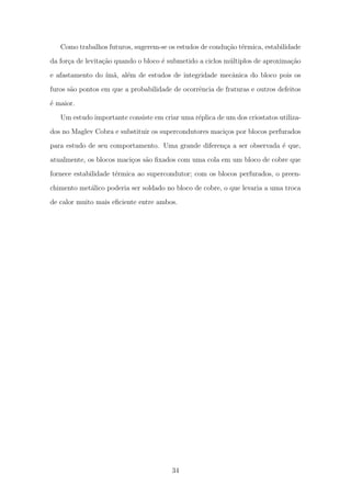 Como trabalhos futuros, sugerem-se os estudos de condu¸c˜ao t´ermica, estabilidade
da for¸ca de levita¸c˜ao quando o bloco ´e submetido a ciclos m´ultiplos de aproxima¸c˜ao
e afastamento do ´ım˜a, al´em de estudos de integridade mecˆanica do bloco pois os
furos s˜ao pontos em que a probabilidade de ocorrˆencia de fraturas e outros defeitos
´e maior.
Um estudo importante consiste em criar uma r´eplica de um dos criostatos utiliza-
dos no Maglev Cobra e substituir os supercondutores maci¸cos por blocos perfurados
para estudo de seu comportamento. Uma grande diferen¸ca a ser observada ´e que,
atualmente, os blocos maci¸cos s˜ao ﬁxados com uma cola em um bloco de cobre que
fornece estabilidade t´ermica ao supercondutor; com os blocos perfurados, o preen-
chimento met´alico poderia ser soldado no bloco de cobre, o que levaria a uma troca
de calor muito mais eﬁciente entre ambos.
34
 