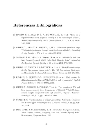 Referˆencias Bibliogr´aﬁcas
[1] SOTELO, G. G., DIAS, D. H. N., DE ANDRADE, R., et al. “Tests on a
superconductor linear magnetic bearing of a full-scale maglev vehicle”,
Applied Superconductivity, IEEE Transactions on, v. 21, n. 3, pp. 1464–
1468, 2011.
[2] CHAUD, X., MESLIN, S., NOUDEM, J., et al. “Isothermal growth of large
YBaCuO single domains through an artiﬁcial array of holes”, Journal of
Crystal Growth, v. 275, n. 1, pp. e855–e860, 2005.
[3] NOUDEM, J. G., MESLIN, S., HORVATH, D., et al. “Inﬁltration and Top
Seed Growth-Textured YBCO Bulks With Multiple Holes”, Journal of
the American Ceramic Society, v. 90, n. 9, pp. 2784–2790, 2007.
[4] CHABU, I. E., NABETA, S. I., DIETRICH, A. B., et al. “Finite Element Analy-
sis of a Synchronous Linear Motor”, The 16th International Conference
on Magnetically Levitates Systems and Linear Drives, pp. 389–392, 2000.
[5] KENFAUI, D., SIBEUD, P.-F., LOURADOUR, E., et al. “High trapped ﬁ-
eld performances in thin-wall YBa2Cu3O7- δ bulk cryomagnets”, Applied
Physics Letters, v. 102, pp. 202602, 2013.
[6] CHAUD, X., NOUDEM, J., PRIKHNA, T., et al. “Flux mapping at 77K and
local measurement at lower temperature of thin-wall YBaCuO single-
domain samples oxygenated under high pressure”, Physica C: Supercon-
ductivity, v. 469, n. 15, pp. 1200–1206, 2009.
[7] ONNES, H. K. “The liquefaction of helium”, Koninklijke Nederlandse Akademie
van Weteschappen Proceedings Series B Physical Sciences, v. 11, pp. 168–
185, 1908.
[8] ROSE-INNES, A. C., RHODERICK, E. H. Introduction to Superconductivity.
1st ed. Oxford, London, Edingburg, New York, Toronto, Sydney, Paris,
Braunschweig, Pergamon Press, 1969.
35
 