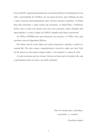 foi no LASUP, e agrade¸co principalmente ao professor Rubens de Andrade por ter me
dado a oportunidade de trabalhar com um grupo t˜ao bom, pela conﬁan¸ca em mim
e pelas conversas interessant´ıssimas sobre diversos assuntos cient´ıﬁcos; ao Felipe
Sass pela orienta¸c˜ao e ajuda sempre que precisasse; ao Daniel Dias e Guilherme
Sotelo, sem os quais este projeto n˜ao teria nem come¸cado, muito obrigado pela
oportunidade; e a toda a equipe do LASUP, obrigado pela ´otima convivˆencia!
Ao CNPq e FAPERJ pelo apoio ﬁnanceiro aos projetos, e `a UFRJ, claro, pelo
excelente curso de Engenharia El´etrica.
Por ´ultimo mas de modo algum n˜ao menos importante, agrade¸co `a minha na-
morada Bia. Por todo o apoio, companheirismo e incentivo, enﬁm, por tudo. Vocˆe
me faz querer ser uma pessoa sempre melhor, e esse impulso ´e o motor de tudo.
A todas as pessoas que me cercam e ﬁzeram ou fazem parte da minha vida, seja
a participa¸c˜ao maior ou menor, um muito obrigado!
”N˜ao h´a caminho para a felicidade,
a felicidade ´e o caminho.”
- Prov´erbio budista
v
 