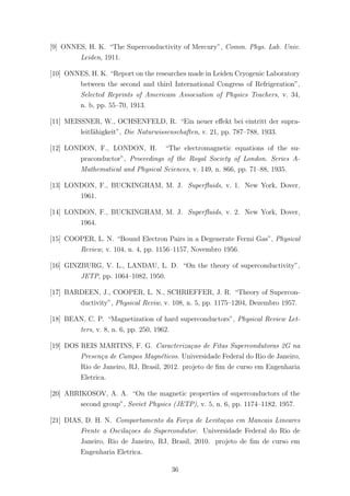 [9] ONNES, H. K. “The Superconductivity of Mercury”, Comm. Phys. Lab. Univ.
Leiden, 1911.
[10] ONNES, H. K. “Report on the researches made in Leiden Cryogenic Laboratory
between the second and third International Congress of Refrigeration”,
Selected Reprints of Americam Association of Physics Teachers, v. 34,
n. b, pp. 55–70, 1913.
[11] MEISSNER, W., OCHSENFELD, R. “Ein neuer eﬀekt bei eintritt der supra-
leitf¨ahigkeit”, Die Naturwissenschaften, v. 21, pp. 787–788, 1933.
[12] LONDON, F., LONDON, H. “The electromagnetic equations of the su-
praconductor”, Proceedings of the Royal Society of London. Series A-
Mathematical and Physical Sciences, v. 149, n. 866, pp. 71–88, 1935.
[13] LONDON, F., BUCKINGHAM, M. J. Superﬂuids, v. 1. New York, Dover,
1961.
[14] LONDON, F., BUCKINGHAM, M. J. Superﬂuids, v. 2. New York, Dover,
1964.
[15] COOPER, L. N. “Bound Electron Pairs in a Degenerate Fermi Gas”, Physical
Review, v. 104, n. 4, pp. 1156–1157, Novembro 1956.
[16] GINZBURG, V. L., LANDAU, L. D. “On the theory of superconductivity”,
JETP, pp. 1064–1082, 1950.
[17] BARDEEN, J., COOPER, L. N., SCHRIEFFER, J. R. “Theory of Supercon-
ductivity”, Physical Reviw, v. 108, n. 5, pp. 1175–1204, Dezembro 1957.
[18] BEAN, C. P. “Magnetization of hard superconductors”, Physical Review Let-
ters, v. 8, n. 6, pp. 250, 1962.
[19] DOS REIS MARTINS, F. G. Caracteriza¸cao de Fitas Supercondutoras 2G na
Presen¸ca de Campos Magn´eticos. Universidade Federal do Rio de Janeiro,
Rio de Janeiro, RJ, Brasil, 2012. projeto de ﬁm de curso em Engenharia
Eletrica.
[20] ABRIKOSOV, A. A. “On the magnetic properties of superconductors of the
second group”, Soviet Physics (JETP), v. 5, n. 6, pp. 1174–1182, 1957.
[21] DIAS, D. H. N. Comportamento da For¸ca de Levita¸cao em Mancais Lineares
Frente a Oscila¸coes do Supercondutor. Universidade Federal do Rio de
Janeiro, Rio de Janeiro, RJ, Brasil, 2010. projeto de ﬁm de curso em
Engenharia Eletrica.
36
 