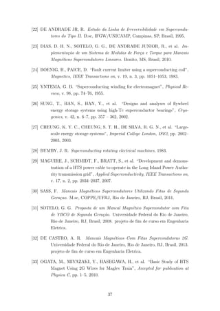 [22] DE ANDRADE JR, R. Estudo da Linha de Irreversibilidade em Supercondu-
tores do Tipo II. D.sc, IFGW/UNICAMP, Campinas, SP, Brasil, 1995.
[23] DIAS, D. H. N., SOTELO, G. G., DE ANDRADE JUNIOR, R., et al. Im-
plementa¸c˜ao de um Sistema de Medidas de For¸ca e Torque para Mancais
Magn´eticos Supercondutores Lineares. Bonito, MS, Brasil, 2010.
[24] BOENIG, H., PAICE, D. “Fault current limiter using a superconducting coil”,
Magnetics, IEEE Transactions on, v. 19, n. 3, pp. 1051–1053, 1983.
[25] YNTEMA, G. B. “Superconducting winding for electromagnet”, Physical Re-
view, v. 98, pp. 74–76, 1955.
[26] SUNG, T., HAN, S., HAN, Y., et al. “Designs and analyses of ﬂywheel
energy storage systems using high-Tc superconductor bearings”, Cryo-
genics, v. 42, n. 6–7, pp. 357 – 362, 2002.
[27] CHEUNG, K. Y. C., CHEUNG, S. T. H., DE SILVA, R. G. N., et al. “Large-
scale energy storage systems”, Imperial College London, ISE2, pp. 2002–
2003, 2003.
[28] BUMBY, J. R. Superconducting rotating electrical machines, 1983.
[29] MAGUIRE, J., SCHMIDT, F., BRATT, S., et al. “Development and demons-
tration of a HTS power cable to operate in the Long Island Power Autho-
rity transmission grid”, Applied Superconductivity, IEEE Transactions on,
v. 17, n. 2, pp. 2034–2037, 2007.
[30] SASS, F. Mancais Magn´eticos Supercondutores Utilizando Fitas de Segunda
Gera¸cao. M.sc, COPPE/UFRJ, Rio de Janeiro, RJ, Brasil, 2011.
[31] SOTELO, G. G. Proposta de um Mancal Magn´etico Supercondutor com Fita
de YBCO de Segunda Gera¸c˜ao. Universidade Federal do Rio de Janeiro,
Rio de Janeiro, RJ, Brasil, 2008. projeto de ﬁm de curso em Engenharia
Eletrica.
[32] DE CASTRO, A. R. Mancais Magn´eticos Com Fitas Supercondutoras 2G.
Universidade Federal do Rio de Janeiro, Rio de Janeiro, RJ, Brasil, 2013.
projeto de ﬁm de curso em Engenharia Eletrica.
[33] OGATA, M., MIYAZAKI, Y., HASEGAWA, H., et al. “Basic Study of HTS
Magnet Using 2G Wires for Maglev Train”, Accepted for publication at
Physica C, pp. 1–5, 2010.
37
 