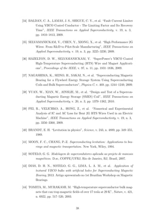[34] BALDAN, C. A., LAMAS, J. S., SHIGUE, C. Y., et al. “Fault Current Limiter
Using YBCO Coated Conductor - The Limiting Factor and Its Recovery
Time”, IEEE Transactions on Applied Superconductivity, v. 19, n. 3,
pp. 1810–1813, 2009.
[35] SELVAMANICKAM, V., CHEN, Y., XIONG, X., et al. “High Performance 2G
Wires: From R&D to Pilot-Scale Manufacturing”, IEEE Transactions on
Applied Superconductivity, v. 19, n. 3, pp. 3225–3230, 2009.
[36] HAZELTON, D. W., SELVAMANICKAM, V. “SuperPower’s YBCO Coated
High-Temperature Superconducting (HTS) Wire and Magnet Applicati-
ons”, Proceedings of the IEEE, v. 97, n. 11, pp. 1831–1836, 2009.
[37] NAGASHIMA, K., SEINO, H., SAKAI, N., et al. “Superconducting Magnetic
Bearing for a Flywheel Energy Storage System Using Superconducting
Coils and Bulk Superconductors”, Physica C, v. 469, pp. 1244–1249, 2009.
[38] YUAN, W., XIAN, W., AINSLIE, M., et al. “Design and Test of a Supercon-
ducting Magnetic Energy Storage (SMES) Coil”, IEEE Transactions on
Applied Superconductivity, v. 20, n. 3, pp. 1379–1382, 2010.
[39] PEI, R., VELICHKO, A., HONG, Z., et al. “Numerical and Experimental
Analysis of IC and AC Loss for Bent 2G HTS Wires Used in an Electric
Machine”, IEEE Transactions on Applied Superconductivity, v. 19, n. 3,
pp. 3356–3360, 2009.
[40] BRANDT, E. H. “Levitation in physics”, Science, v. 243, n. 4889, pp. 349–355,
1989.
[41] MOON, F. C., CHANG, P.-Z. Superconducting levitation: Applications to bea-
rings and magnetic transportation. New York, Wiley, 1994.
[42] SOTELO, G. G. Modelagem de supercondutores aplicada ao projeto de mancais
magn´eticos. D.sc, COPPE/UFRJ, Rio de Janeiro, RJ, Brasil, 2007.
[43] DIAS, D. H. N., SOTELO, G. G., LIMA, L. A. M., et al. Application of
textured YBCO bulks with artiﬁcial holes for Superconducting Magnetic
Bearing, 2013. Artigo apresentado no 1st Brazilian Workshop on Magnetic
Bearings.
[44] TOMITA, M., MURAKAMI, M. “High-temperature superconductor bulk mag-
nets that can trap magnetic ﬁelds of over 17 tesla at 29 K”, Nature, v. 421,
n. 6922, pp. 517–520, 2003.
38
 
