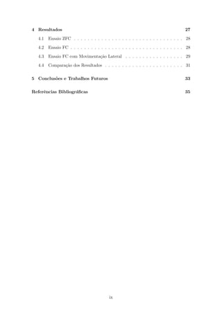 4 Resultados 27
4.1 Ensaio ZFC . . . . . . . . . . . . . . . . . . . . . . . . . . . . . . . . 28
4.2 Ensaio FC . . . . . . . . . . . . . . . . . . . . . . . . . . . . . . . . . 28
4.3 Ensaio FC com Movimenta¸c˜ao Lateral . . . . . . . . . . . . . . . . . 29
4.4 Compara¸c˜ao dos Resultados . . . . . . . . . . . . . . . . . . . . . . . 31
5 Conclus˜oes e Trabalhos Futuros 33
Referˆencias Bibliogr´aﬁcas 35
ix
 