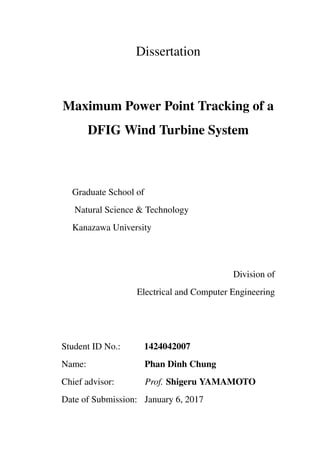 Dissertation
Maximum Power Point Tracking of a
DFIG Wind Turbine System
Graduate School of
Natural Science & Technology
Kanazawa University
Division of
Electrical and Computer Engineering
Student ID No.: 1424042007
Name: Phan Dinh Chung
Chief advisor: Prof. Shigeru YAMAMOTO
Date of Submission: January 6, 2017
 