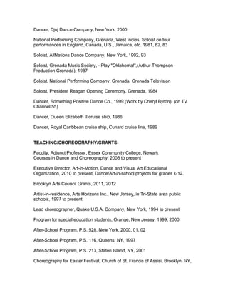 Dancer, Djuj Dance Company, New York, 2000
National Performing Company, Grenada, West Indies, Soloist on tour
performances in England, Canada, U.S., Jamaica, etc. 1981, 82, 83
Soloist, AllNations Dance Company, New York, 1992, 93
Soloist, Grenada Music Society, - Play "Oklahoma!",(Arthur Thompson
Production Grenada), 1987
Soloist, National Performing Company, Grenada, Grenada Television
Soloist, President Reagan Opening Ceremony, Grenada, 1984
Dancer, Something Positive Dance Co., 1999,(Work by Cheryl Byron), (on TV
Channel 55)
Dancer, Queen Elizabeth II cruise ship, 1986
Dancer, Royal Caribbean cruise ship, Cunard cruise line, 1989
TEACHING/CHOREOGRAPHY/GRANTS:
Faculty, Adjunct Professor, Essex Community College, Newark
Courses in Dance and Choreography, 2008 to present
Executive Director, Art-in-Motion, Dance and Visual Art Educational
Organization, 2010 to present, Dance/Art-in-school projects for grades k-12.
Brooklyn Arts Council Grants, 2011, 2012
Artist-in-residence, Arts Horizons Inc., New Jersey, in Tri-State area public
schools, 1997 to present
Lead choreographer, Quake U.S.A. Company, New York, 1994 to present
Program for special education students, Orange, New Jersey, 1999, 2000
After-School Program, P.S. 528, New York, 2000, 01, 02
After-School Program, P.S. 116, Queens, NY, 1997
After-School Program, P.S. 213, Staten Island, NY, 2001
Choreography for Easter Festival, Church of St. Francis of Assisi, Brooklyn, NY,
 
