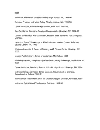 2001
Instructor, Manhattan Village Academy High School, NY, 1993-96
Summer Program Instructor, Police Athletic League, NY, 1996-98
Dance Instructor, Landmark High School, New York, 1992-96,
Cari-Am Dance Company, Teacher/Choreography, Brooklyn, NY, 1992-95
Dancer & Instructor, Afro-Caribbean, Modern, Jazz, Tamarind Folk Company,
Grenada
"Attention Teens" Workshops in Afro-Caribbean Modern Dance, Jefferson
Square Library, NY, 1995
Wellness Instructor & Personal Training, A&T Fitness Center, Brooklyn, NY,
2002
Inwood Public Library, Series of workshops, Manhattan, 1996
Workshop Leader, Tompkins Square Branch Library Workshops, Manhattan, NY,
1997
Dance Instructor, Winthrop Beacon III Junior High School, Brooklyn, NY, 1994
Instructor for special needs dance students, Government of Grenada,
Department of Culture, 1989-91
Instructor for Tufton Hall Center for Underpriviledged Children, Grenada, 1988
Instructor, Spice Island Youthquake, Grenada, 1989-90
 