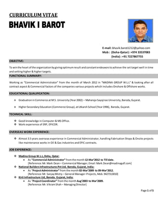 Page 1 of 5
CURRICULUM VITAE
E-mail: bhavik.barot1212@yahoo.com
Mob : (Doha-Qatar) : +974 33537083
(India) : +91 7227867755
OBJECTIVE:
To winthe heart of the organizationbygivingoptimumresult andconstantendeavorstoachieve the set target well in time
and setting higher & higher targets.
FUNCTIONAL SUMMARY:
Working as “Commercial Administrator” from the month of March 2012 in “MADINA GROUP W.L.L” & looking after all
contract aspect & Commercial factors of the companies various projects which includes Onshore & Offshore works.
EDUCATIONAL QUALIFICATION:
 Graduationin Commerce at M.S. University (Year2002) – Maharaja Sayajirao University, Baroda,Gujarat.
 HigherSecondaryEducation(Commerce Group),atUtkarshSchool (Year1996), Baroda, Gujarat.
TECHNICAL SKILL:
 Good knowledge in Computer & MS Office.
 Work experience of ERP, EPICOR.
OVERSEAS WORK EXPERIENCE:
 Almost 3.5 years overseas experience in Commercial Administrator, handling Fabrication Shops & Onsite projects
like maintenance works in Oil & Gas industries and EPIC contracts.
JOB EXPERIENCE:
 Madina Group W.L.L,Doha, Qatar:
 As “Commercial Administrator” fromthe month12-Mar’2012 to Till date.
[Reference:Mr.Mark Dean– Commercial Manager,Email:Mark.Dean@madinagulf.com]
 National BuildersInfrastructuresPvt Ltd, Baroda, Gujarat, India:
 As “ProjectAdministrator” from the month 02-Mar’2009 to 09-Mar’2012.
[Reference:Mr. SanjayMistry – General Manager-Projects, Mob.9427313010]
 Kirti Infrastructure Ltd, Baroda. Gujarat, India:
 As “ProjectCoordinator” fromthe monthAug’2003 to Mar’2009.
[Reference:Mr. VikramShah – ManagingDirector]
 