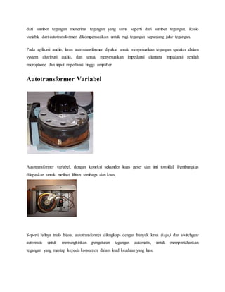 dari sumber tegangan menerima tegangan yang sama seperti dari sumber tegangan. Rasio 
variable dari autotransformer dikompensasikan untuk rugi tegangan sepanjang jalur tegangan. 
Pada aplikasi audio, kran autrotransformer dipakai untuk menyesuaikan tegangan speaker dalam 
system distribusi audio, dan untuk menyesuaikan impedansi diantara impedansi rendah 
microphone dan input impedansi tinggi amplifier. 
Autotransformer Variabel 
Autotransformer variabel, dengan koneksi sekunder kuas geser dan inti toroidal. Pembungkus 
dilepaskan untuk melihat lilitan tembaga dan kuas. 
Seperti halnya trafo biasa, autotransformer dilengkapi dengan banyak kran (taps) dan switchgear 
automatis untuk memungkinkan pengaturan tegangan automatis, untuk mempertahankan 
tegangan yang mantap kepada konsumen dalam load keadaan yang luas. 
 