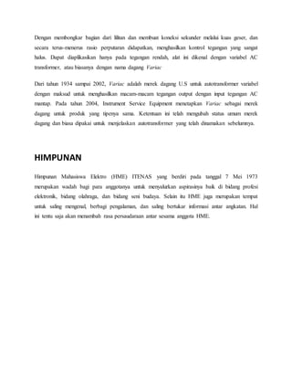 Dengan membongkar bagian dari lilitan dan membuat koneksi sekunder melalui kuas geser, dan 
secara terus-menerus rasio perputaran didapatkan, menghasilkan kontrol tegangan yang sangat 
halus. Dapat diaplikasikan hanya pada tegangan rendah, alat ini dikenal dengan variabel AC 
transformer, atau biasanya dengan nama dagang Variac 
Dari tahun 1934 sampai 2002, Variac adalah merek dagang U.S untuk autotransformer variabel 
dengan maksud untuk menghasilkan macam-macam tegangan output dengan input tegangan AC 
mantap. Pada tahun 2004, Instrument Service Equipment menetapkan Variac sebagai merek 
dagang untuk produk yang tipenya sama. Ketentuan ini telah mengubah status umum merek 
dagang dan biasa dipakai untuk menjelaskan autotransformer yang telah dinamakan sebelumnya. 
HIMPUNAN 
Himpunan Mahasiswa Elektro (HME) ITENAS yang berdiri pada tanggal 7 Mei 1973 
merupakan wadah bagi para anggotanya untuk menyalurkan aspirasinya baik di bidang profesi 
elektronik, bidang olahraga, dan bidang seni budaya. Selain itu HME juga merupakan tempat 
untuk saling mengenal, berbagi pengalaman, dan saling bertukar informasi antar angkatan. Hal 
ini tentu saja akan menambah rasa persaudaraan antar sesama anggota HME. 
