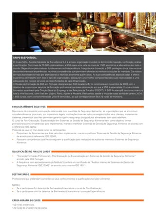 ENQUADRAMENTO E OBJETIVOS
Decorrente da crescente preocupação relacionada com questões de Segurança Alimentar, as organizações que se encontram
na cadeia alimentar procuram, por imperativos legais, motivações internas, e/ou por exigência dos seus clientes, implementar
sistemas preventivos que lhes permitam garantir e gerir a segurança dos produtos alimentares com que trabalham.
O curso de Pós-Graduação / Especialização em Sistemas de Gestão de Segurança Alimentar tem como objetivo formar
profissionais com competências para implementar, manter e melhorar Sistemas de Gestão de Segurança Alimentar de acordo com
o referencial ISO 22000.
Pretende-se que no final deste curso os participantes:
•• 	Disponham de ferramentas que lhes permitam implementar, manter e melhorar Sistemas de Gestão de Segurança Alimentar
de acordo com o referencial ISO 22000;
•• 	Possuam competências que lhes assegurem a qualificação para realização de auditorias internas a Sistemas de Segurança
Alimentar.
QUALIFICAÇÕES NO FINAL DO CURSO
•• 	“Curso de Formação Profissional – Pós-Graduação ou Especialização em Sistemas de Gestão de Segurança Alimentar”
emitido pela SGS Portugal;
•• 	A frequência com aproveitamento do Módulo 5 confere um certificado de “Auditor Interno de Sistemas de Gestão de
Segurança Alimentar ISO 22000” de acordo com a norma ISO 19011.
DESTINATÁRIOS
Profissionais que pretendam aumentar os seus conhecimentos e qualificações no Setor Alimentar.
NOTAS:
•• 	Se o participante for detentor de Bacharelato/Licenciatura – curso de Pós-Graduação;
•• 	Se o participante não for detentor de Bacharelato / licenciatura – curso de Especialização.
CARGA HORÁRIA DO CURSO
152 horas presenciais;
120 horas de projeto final de curso.
GRUPO SGS PORTUGAL
O Grupo SGS – Société Générale de Surveillance S.A é a maior organização mundial no domínio da inspeção, verificação, análise
e certificação. Com mais de 75.000 colaboradores, a SGS opera uma rede de mais de 1.500 escritórios e laboratórios em todo o
mundo. Regendo-se pelos valores fundamentais de Independência, Integridade e Inovação, a SGS privilegia a troca internacional
de conhecimentos e experiências, reunindo competências que permitem oferecer as melhores soluções do mercado. Os nossos
serviços são desenvolvidos por profissionais e técnicos altamente qualificados. As suas competências especializadas e efetiva
experiência de trabalho com todo o tipo de organizações, asseguram uma melhor compreensão das suas necessidades e uma
adequação dos nossos serviços às especificidades de cada Organização.
A Divisão de Formação da SGS em Portugal, designada por SGS Academy®, foi constituída em novembro de 2003 com o
objetivo de proporcionar serviços de formação profissional nas áreas de atuação em que a SGS é especialista. É uma entidade
formadora acreditada pela Direção Geral do Emprego e das Relações de Trabalho (DGERT). A SGS Academy® tem uma cobertura
total a nível nacional, com filiais em Lisboa, Porto, Açores e Madeira. Realizamos, desde o início da nossa atividade (janeiro 2004),
1.893 cursos, com o envolvimento de 20.814 formandos, ao que corresponderam 56.673 horas de monitoria.
 
