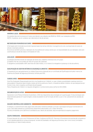 HORÁRIO E LOCAL
As sessões decorrem às sextas em horário pós-laboral e aos sábados das 09h00 às 18h00, nas instalações da SGS.
NOTA: A auditoria, se em contexto real, decorrerá em dia de semana.
METODOLOGIA PEDAGÓGICA DO CURSO
A formação será ministrada recorrendo à apresentação dos temas referidos no programa do curso, acompanhada de casos de
estudo e exemplos práticos.
Encontra-se também prevista a realização de uma auditoria em campo sendo que, na impossibilidade da sua realização, esta será
substituída por estudo de casos e simulações em sala.
AVALIAÇÃO
A avaliação será feita através da realização de testes e/ou trabalhos individuais e/ou em grupo.
O trabalho final de curso poderá ser feito em grupos de 2 pessoas.
É obrigatória a assiduidade a 80% das horas de cada módulo, e no módulo 5 é obrigatória a presença no dia da auditoria.
QUALIFICAÇÃO DE AUDITOR INTERNO DE SEGURANÇA ALIMENTAR
A frequência (com aproveitamento) no módulo 5 permitirá a obtenção de um certificado de Qualificação de Auditor Interno de
Sistemas de Gestão de Segurança Alimentar, emitido pela SGS.
CURSOS LIVRES
Esta Pós-Graduação /Especialização permite uma frequência por módulos, ou seja, é dada a possibilidade a pessoas externa a
esta poderem frequentar determinados módulo de forma autónoma. Assim, a frequência destes módulos, ao que designamos por
Cursos Livres, terá o respetivo certificado de participação.
Para a frequência do módulo 5, é requisito obrigatório o conhecimento prévio da Norma ISO 22000.
DOCUMENTAÇÃO DE APOIO
Apostando numa Política Ambiental Sustentável, a SGS não disponibiliza documentação em suporte papel. A documentação será
disponibilizada apenas em suporte digital, através da plataforma de Formação da SGS ou por e-mail, previamente às sessões de
formação.
SELEÇÃO E MATRÍCULA DOS CANDIDATOS
A seleção e o preenchimento das vagas serão efetuados mediante avaliação curricular e aprovação da Equipa Coordenadora do
curso. Será dada preferência a profissionais diretamente relacionados com o Setor Alimentar.
Só será considerada como definitiva a candidatura que, depois de aprovada, seja acompanhada do respetivo pagamento.
EQUIPA FORMADORA
O corpo docente do curso inclui Profissionais do Setor, Auditores da SGS ICS, Técnicos e Consultores de reconhecida competência
e com elevada experiência na área empresarial, na área da Qualidade e da Segurança Alimentar, bem como outros convidados
especialistas em determinados setores.
 