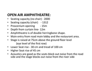 OPEN AIR AMPHITHEATRE:
Seating capacity (no chair) - 2000
Seating capacity (chair) - 1312
Proscenium opening
- 15m
Depth from curtain line- 12m
Amphitheatre is of double herringbone shape.
Main entry from road main lobby and the restaurant area.
Stage is raised at 75cm above the ground floor level
(eye level of the first row)
‡ Lower Seat rise - 30 cm and tread of 100 cm
‡ Higher Seat rise of 45 cm
‡ Acoustics are good as the seats block out noise from the road
side and the stage blocks out noise from the river side
‡
‡
‡
‡
‡
‡
‡

 