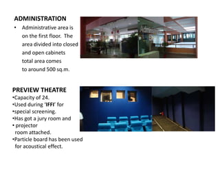 ADMINISTRATION
‡ Administrative area is
on the first floor. The
area divided into closed
and open cabinets
total area comes
to around 500 sq.m.

PREVIEW THEATRE
‡Capacity of 24.
‡Used during ͚IFFI͛ for
‡special screening.
‡Has got a jury room and
‡ projector
room attached.
‡Particle board has been used
for acoustical effect.

 