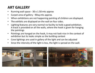 ART GALLERY
Running wall space - 30 x 1.50 mts approx
Carpet area of gallery - 90sq.mts approx.
When exhibitions are not happening painting of children are displayed.
The exhibits are displayed on the wall on four sides.
Lighting features are very normal no facility to hold a good exhibition.
A track is provided on all the walls, where the hook is given for hanging
the paintings
‡ Paintings are hanged on the hook, it may not look nice in the context of
exhibition but its looks simple as the building context
‡ Cove lightings are used in gallery of the light and can be adjusted
‡ Since the intensity of the light is less, the light is spread on the wall.
‡
‡
‡
‡
‡

 