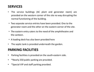 SERVICES
‡ The service buildings (AC plant and generator room) are
provided on the western corner of the site no way disrupting the
normal functioning of the building.
‡ Two separate service entries have been provided. One to the
generator room and the other on the eastern corner of the site.
‡ The eastern entry caters to the need of the amphitheatre and
the canteen.
‡ A loading deck has also been provided here
‡ The septic tank is provided underneath the garden.

PARKING FACILITIES
‡ Parking facilities is provided on the south-eastern side.
‡ *Nearly 250 public parking are provided.
‡ *Special VIP and staff parking provided.

 