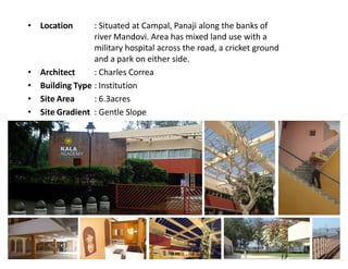 : Situated at Campal, Panaji along the banks of
river Mandovi. Area has mixed land use with a
military hospital across the road, a cricket ground
and a park on either side.
Architect
: Charles Correa
Building Type : Institution
Site Area
: 6.3acres
Site Gradient : Gentle Slope

‡ Location

‡
‡
‡
‡

 