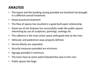 ANALYSIS
‡ The layout and the building zoning provided are Excellent has brought
in a different overall treatment.
‡ Good acoustical treatment
‡ The flow of spaces has resulted in a good built-open relationship.
‡ Good use of site features has successfully made the public spaces
interesting by use of sculptures, paintings, seatings etc.
‡ The cafeteria is the most active space with good view to the river.
‡ Vehicular and pedestrian ways properly defined.
‡ Service blocks are separated
‡ Security measures provided are minimum.
‡ Signage provided is minimum.
‡ The trees have to some extent blocked the view to the river
‡ Public spaces too large.

 