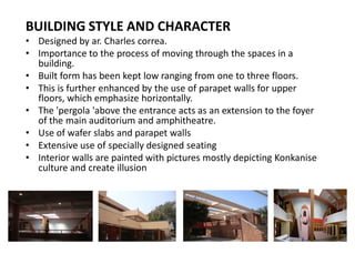 BUILDING STYLE AND CHARACTER
‡ Designed by ar. Charles correa.
‡ Importance to the process of moving through the spaces in a
building.
‡ Built form has been kept low ranging from one to three floors.
‡ This is further enhanced by the use of parapet walls for upper
floors, which emphasize horizontally.
‡ The 'pergola 'above the entrance acts as an extension to the foyer
of the main auditorium and amphitheatre.
‡ Use of wafer slabs and parapet walls
‡ Extensive use of specially designed seating
‡ Interior walls are painted with pictures mostly depicting Konkanise
culture and create illusion

 
