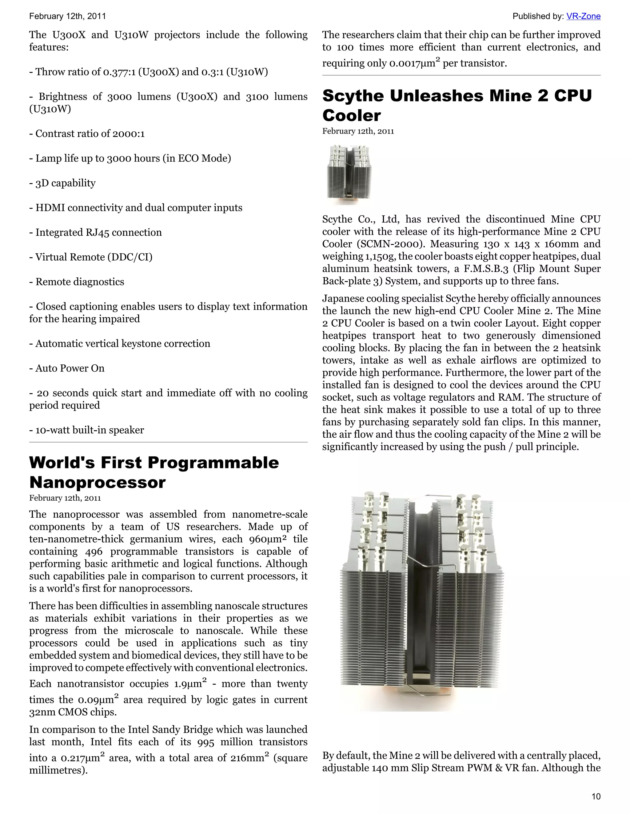 February 12th, 2011                                                                                          Published by: VR-Zone

The U300X and U310W projectors include the following             The researchers claim that their chip can be further improved
features:                                                        to 100 times more efficient than current electronics, and
                                                                 requiring only 0.0017μm2 per transistor.
- Throw ratio of 0.377:1 (U300X) and 0.3:1 (U310W)

- Brightness of 3000 lumens (U300X) and 3100 lumens              Scythe Unleashes Mine 2 CPU
(U310W)
                                                                 Cooler
- Contrast ratio of 2000:1                                       February 12th, 2011


- Lamp life up to 3000 hours (in ECO Mode)

- 3D capability

- HDMI connectivity and dual computer inputs
                                                                 Scythe Co., Ltd, has revived the discontinued Mine CPU
- Integrated RJ45 connection                                     cooler with the release of its high-performance Mine 2 CPU
                                                                 Cooler (SCMN-2000). Measuring 130 x 143 x 160mm and
- Virtual Remote (DDC/CI)                                        weighing 1,150g, the cooler boasts eight copper heatpipes, dual
                                                                 aluminum heatsink towers, a F.M.S.B.3 (Flip Mount Super
- Remote diagnostics                                             Back-plate 3) System, and supports up to three fans.
                                                                 Japanese cooling specialist Scythe hereby officially announces
- Closed captioning enables users to display text information    the launch the new high-end CPU Cooler Mine 2. The Mine
for the hearing impaired                                         2 CPU Cooler is based on a twin cooler Layout. Eight copper
                                                                 heatpipes transport heat to two generously dimensioned
- Automatic vertical keystone correction                         cooling blocks. By placing the fan in between the 2 heatsink
                                                                 towers, intake as well as exhale airflows are optimized to
- Auto Power On                                                  provide high performance. Furthermore, the lower part of the
                                                                 installed fan is designed to cool the devices around the CPU
- 20 seconds quick start and immediate off with no cooling       socket, such as voltage regulators and RAM. The structure of
period required                                                  the heat sink makes it possible to use a total of up to three
                                                                 fans by purchasing separately sold fan clips. In this manner,
- 10-watt built-in speaker                                       the air flow and thus the cooling capacity of the Mine 2 will be
                                                                 significantly increased by using the push / pull principle.
World's First Programmable
Nanoprocessor
February 12th, 2011

The nanoprocessor was assembled from nanometre-scale
components by a team of US researchers. Made up of
ten-nanometre-thick germanium wires, each 960µm² tile
containing 496 programmable transistors is capable of
performing basic arithmetic and logical functions. Although
such capabilities pale in comparison to current processors, it
is a world's first for nanoprocessors.
There has been difficulties in assembling nanoscale structures
as materials exhibit variations in their properties as we
progress from the microscale to nanoscale. While these
processors could be used in applications such as tiny
embedded system and biomedical devices, they still have to be
improved to compete effectively with conventional electronics.
Each nanotransistor occupies 1.9μm2 - more than twenty
times the 0.09μm2 area required by logic gates in current
32nm CMOS chips.
In comparison to the Intel Sandy Bridge which was launched
last month, Intel fits each of its 995 million transistors
into a 0.217μm2 area, with a total area of 216mm2 (square        By default, the Mine 2 will be delivered with a centrally placed,
millimetres).                                                    adjustable 140 mm Slip Stream PWM & VR fan. Although the

                                                                                                                               10
 