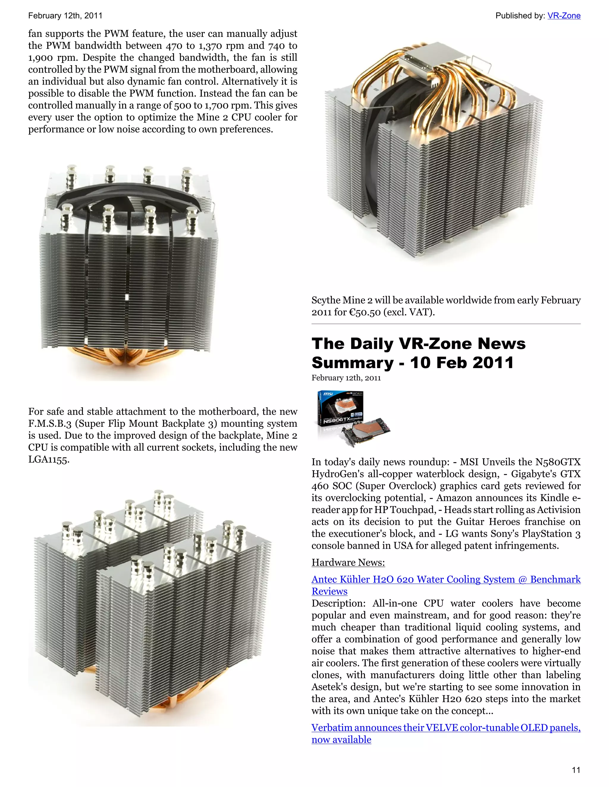 February 12th, 2011                                                                                           Published by: VR-Zone

fan supports the PWM feature, the user can manually adjust
the PWM bandwidth between 470 to 1,370 rpm and 740 to
1,900 rpm. Despite the changed bandwidth, the fan is still
controlled by the PWM signal from the motherboard, allowing
an individual but also dynamic fan control. Alternatively it is
possible to disable the PWM function. Instead the fan can be
controlled manually in a range of 500 to 1,700 rpm. This gives
every user the option to optimize the Mine 2 CPU cooler for
performance or low noise according to own preferences.




                                                                  Scythe Mine 2 will be available worldwide from early February
                                                                  2011 for €50.50 (excl. VAT).


                                                                  The Daily VR-Zone News
                                                                  Summary - 10 Feb 2011
                                                                  February 12th, 2011



For safe and stable attachment to the motherboard, the new
F.M.S.B.3 (Super Flip Mount Backplate 3) mounting system
is used. Due to the improved design of the backplate, Mine 2
CPU is compatible with all current sockets, including the new
LGA1155.                                                          In today's daily news roundup: - MSI Unveils the N580GTX
                                                                  HydroGen's all-copper waterblock design, - Gigabyte's GTX
                                                                  460 SOC (Super Overclock) graphics card gets reviewed for
                                                                  its overclocking potential, - Amazon announces its Kindle e-
                                                                  reader app for HP Touchpad, - Heads start rolling as Activision
                                                                  acts on its decision to put the Guitar Heroes franchise on
                                                                  the executioner's block, and - LG wants Sony's PlayStation 3
                                                                  console banned in USA for alleged patent infringements.
                                                                  Hardware News:
                                                                  Antec Kühler H2O 620 Water Cooling System @ Benchmark
                                                                  Reviews
                                                                  Description: All-in-one CPU water coolers have become
                                                                  popular and even mainstream, and for good reason: they're
                                                                  much cheaper than traditional liquid cooling systems, and
                                                                  offer a combination of good performance and generally low
                                                                  noise that makes them attractive alternatives to higher-end
                                                                  air coolers. The first generation of these coolers were virtually
                                                                  clones, with manufacturers doing little other than labeling
                                                                  Asetek's design, but we're starting to see some innovation in
                                                                  the area, and Antec's Kühler H20 620 steps into the market
                                                                  with its own unique take on the concept...
                                                                  Verbatim announces their VELVE color-tunable OLED panels,
                                                                  now available


                                                                                                                                11
 