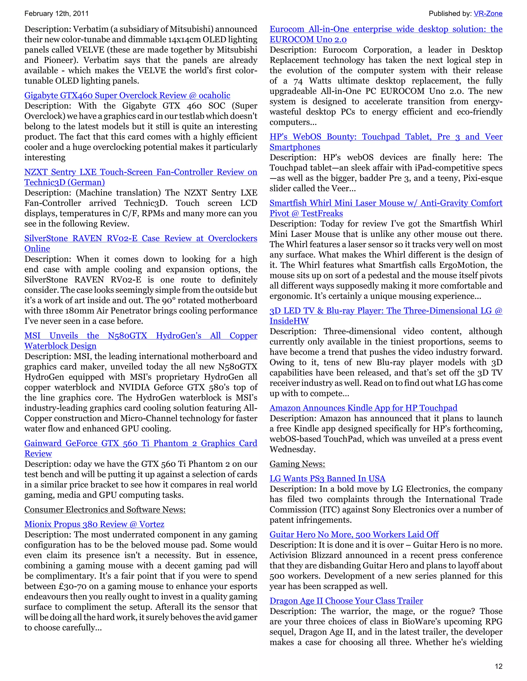 February 12th, 2011                                                                                            Published by: VR-Zone

Description: Verbatim (a subsidiary of Mitsubishi) announced        Eurocom All-in-One enterprise wide desktop solution: the
their new color-tunabe and dimmable 14x14cm OLED lighting           EUROCOM Uno 2.0
panels called VELVE (these are made together by Mitsubishi          Description: Eurocom Corporation, a leader in Desktop
and Pioneer). Verbatim says that the panels are already             Replacement technology has taken the next logical step in
available - which makes the VELVE the world's first color-          the evolution of the computer system with their release
tunable OLED lighting panels.                                       of a 74 Watts ultimate desktop replacement, the fully
                                                                    upgradeable All-in-One PC EUROCOM Uno 2.0. The new
Gigabyte GTX460 Super Overclock Review @ ocaholic
                                                                    system is designed to accelerate transition from energy-
Description: With the Gigabyte GTX 460 SOC (Super
                                                                    wasteful desktop PCs to energy efficient and eco-friendly
Overclock) we have a graphics card in our testlab which doesn't
                                                                    computers...
belong to the latest models but it still is quite an interesting
product. The fact that this card comes with a highly efficient      HP's WebOS Bounty: Touchpad Tablet, Pre 3 and Veer
cooler and a huge overclocking potential makes it particularly      Smartphones
interesting                                                         Description: HP's webOS devices are finally here: The
                                                                    Touchpad tablet—an sleek affair with iPad-competitive specs
NZXT Sentry LXE Touch-Screen Fan-Controller Review on
                                                                    —as well as the bigger, badder Pre 3, and a teeny, Pixi-esque
Technic3D (German)
                                                                    slider called the Veer...
Description: (Machine translation) The NZXT Sentry LXE
Fan-Controller arrived Technic3D. Touch screen LCD                  Smartfish Whirl Mini Laser Mouse w/ Anti-Gravity Comfort
displays, temperatures in C/F, RPMs and many more can you           Pivot @ TestFreaks
see in the following Review.                                        Description: Today for review I’ve got the Smartfish Whirl
                                                                    Mini Laser Mouse that is unlike any other mouse out there.
SilverStone RAVEN RV02-E Case Review at Overclockers
                                                                    The Whirl features a laser sensor so it tracks very well on most
Online
                                                                    any surface. What makes the Whirl different is the design of
Description: When it comes down to looking for a high
                                                                    it. The Whirl features what Smartfish calls ErgoMotion, the
end case with ample cooling and expansion options, the
                                                                    mouse sits up on sort of a pedestal and the mouse itself pivots
SilverStone RAVEN RV02-E is one route to definitely
                                                                    all different ways supposedly making it more comfortable and
consider. The case looks seemingly simple from the outside but
                                                                    ergonomic. It’s certainly a unique mousing experience...
it’s a work of art inside and out. The 90° rotated motherboard
with three 180mm Air Penetrator brings cooling performance          3D LED TV & Blu-ray Player: The Three-Dimensional LG @
I’ve never seen in a case before.                                   InsideHW
                                                                    Description: Three-dimensional video content, although
MSI Unveils the N580GTX HydroGen's All Copper
                                                                    currently only available in the tiniest proportions, seems to
Waterblock Design
                                                                    have become a trend that pushes the video industry forward.
Description: MSI, the leading international motherboard and
                                                                    Owing to it, tens of new Blu-ray player models with 3D
graphics card maker, unveiled today the all new N580GTX
                                                                    capabilities have been released, and that’s set off the 3D TV
HydroGen equipped with MSI's proprietary HydroGen all
                                                                    receiver industry as well. Read on to find out what LG has come
copper waterblock and NVIDIA Geforce GTX 580's top of
                                                                    up with to compete…
the line graphics core. The HydroGen waterblock is MSI's
industry-leading graphics card cooling solution featuring All-      Amazon Announces Kindle App for HP Touchpad
Copper construction and Micro-Channel technology for faster         Description: Amazon has announced that it plans to launch
water flow and enhanced GPU cooling.                                a free Kindle app designed specifically for HP’s forthcoming,
                                                                    webOS-based TouchPad, which was unveiled at a press event
Gainward GeForce GTX 560 Ti Phantom 2 Graphics Card
                                                                    Wednesday.
Review
Description: oday we have the GTX 560 Ti Phantom 2 on our           Gaming News:
test bench and will be putting it up against a selection of cards   LG Wants PS3 Banned In USA
in a similar price bracket to see how it compares in real world     Description: In a bold move by LG Electronics, the company
gaming, media and GPU computing tasks.                              has filed two complaints through the International Trade
Consumer Electronics and Software News:                             Commission (ITC) against Sony Electronics over a number of
                                                                    patent infringements.
Mionix Propus 380 Review @ Vortez
Description: The most underrated component in any gaming            Guitar Hero No More, 500 Workers Laid Off
configuration has to be the beloved mouse pad. Some would           Description: It is done and it is over – Guitar Hero is no more.
even claim its presence isn't a necessity. But in essence,          Activision Blizzard announced in a recent press conference
combining a gaming mouse with a decent gaming pad will              that they are disbanding Guitar Hero and plans to layoff about
be complimentary. It's a fair point that if you were to spend       500 workers. Development of a new series planned for this
between £30-70 on a gaming mouse to enhance your esports            year has been scrapped as well.
endeavours then you really ought to invest in a quality gaming      Dragon Age II Choose Your Class Trailer
surface to compliment the setup. Afterall its the sensor that       Description: The warrior, the mage, or the rogue? Those
will be doing all the hard work, it surely behoves the avid gamer   are your three choices of class in BioWare's upcoming RPG
to choose carefully...                                              sequel, Dragon Age II, and in the latest trailer, the developer
                                                                    makes a case for choosing all three. Whether he's wielding

                                                                                                                                 12
 