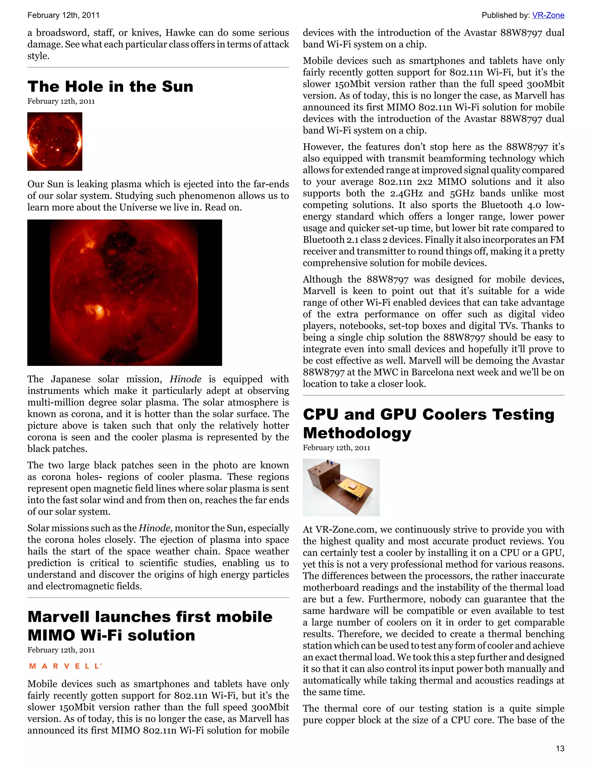 February 12th, 2011                                                                                            Published by: VR-Zone

a broadsword, staff, or knives, Hawke can do some serious          devices with the introduction of the Avastar 88W8797 dual
damage. See what each particular class offers in terms of attack   band Wi-Fi system on a chip.
style.                                                             Mobile devices such as smartphones and tablets have only
                                                                   fairly recently gotten support for 802.11n Wi-Fi, but it’s the
The Hole in the Sun                                                slower 150Mbit version rather than the full speed 300Mbit
                                                                   version. As of today, this is no longer the case, as Marvell has
February 12th, 2011
                                                                   announced its first MIMO 802.11n Wi-Fi solution for mobile
                                                                   devices with the introduction of the Avastar 88W8797 dual
                                                                   band Wi-Fi system on a chip.
                                                                   However, the features don’t stop here as the 88W8797 it’s
                                                                   also equipped with transmit beamforming technology which
                                                                   allows for extended range at improved signal quality compared
Our Sun is leaking plasma which is ejected into the far-ends       to your average 802.11n 2x2 MIMO solutions and it also
of our solar system. Studying such phenomenon allows us to         supports both the 2.4GHz and 5GHz bands unlike most
learn more about the Universe we live in. Read on.                 competing solutions. It also sports the Bluetooth 4.0 low-
                                                                   energy standard which offers a longer range, lower power
                                                                   usage and quicker set-up time, but lower bit rate compared to
                                                                   Bluetooth 2.1 class 2 devices. Finally it also incorporates an FM
                                                                   receiver and transmitter to round things off, making it a pretty
                                                                   comprehensive solution for mobile devices.
                                                                   Although the 88W8797 was designed for mobile devices,
                                                                   Marvell is keen to point out that it’s suitable for a wide
                                                                   range of other Wi-Fi enabled devices that can take advantage
                                                                   of the extra performance on offer such as digital video
                                                                   players, notebooks, set-top boxes and digital TVs. Thanks to
                                                                   being a single chip solution the 88W8797 should be easy to
                                                                   integrate even into small devices and hopefully it’ll prove to
                                                                   be cost effective as well. Marvell will be demoing the Avastar
                                                                   88W8797 at the MWC in Barcelona next week and we’ll be on
The Japanese solar mission, Hinode is equipped with                location to take a closer look.
instruments which make it particularly adept at observing
multi-million degree solar plasma. The solar atmosphere is
known as corona, and it is hotter than the solar surface. The      CPU and GPU Coolers Testing
picture above is taken such that only the relatively hotter
corona is seen and the cooler plasma is represented by the         Methodology
black patches.                                                     February 12th, 2011

The two large black patches seen in the photo are known
as corona holes- regions of cooler plasma. These regions
represent open magnetic field lines where solar plasma is sent
into the fast solar wind and from then on, reaches the far ends
of our solar system.
Solar missions such as the Hinode, monitor the Sun, especially     At VR-Zone.com, we continuously strive to provide you with
the corona holes closely. The ejection of plasma into space        the highest quality and most accurate product reviews. You
hails the start of the space weather chain. Space weather          can certainly test a cooler by installing it on a CPU or a GPU,
prediction is critical to scientific studies, enabling us to       yet this is not a very professional method for various reasons.
understand and discover the origins of high energy particles       The differences between the processors, the rather inaccurate
and electromagnetic fields.                                        motherboard readings and the instability of the thermal load
                                                                   are but a few. Furthermore, nobody can guarantee that the
                                                                   same hardware will be compatible or even available to test
Marvell launches first mobile                                      a large number of coolers on it in order to get comparable
MIMO Wi-Fi solution                                                results. Therefore, we decided to create a thermal benching
February 12th, 2011                                                station which can be used to test any form of cooler and achieve
                                                                   an exact thermal load. We took this a step further and designed
                                                                   it so that it can also control its input power both manually and
Mobile devices such as smartphones and tablets have only           automatically while taking thermal and acoustics readings at
fairly recently gotten support for 802.11n Wi-Fi, but it’s the     the same time.
slower 150Mbit version rather than the full speed 300Mbit          The thermal core of our testing station is a quite simple
version. As of today, this is no longer the case, as Marvell has   pure copper block at the size of a CPU core. The base of the
announced its first MIMO 802.11n Wi-Fi solution for mobile
                                                                                                                                 13
 