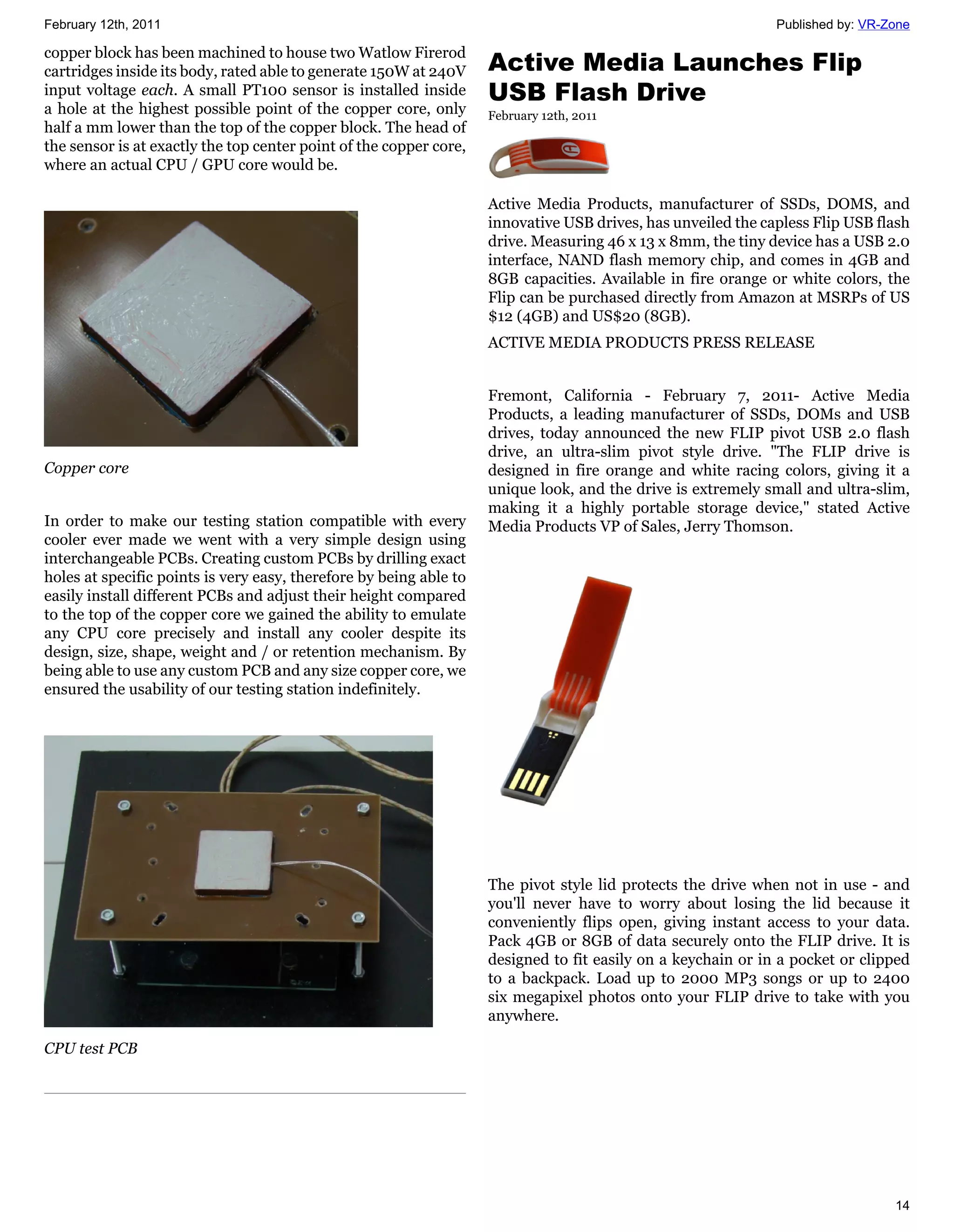 February 12th, 2011                                                                                           Published by: VR-Zone

copper block has been machined to house two Watlow Firerod
cartridges inside its body, rated able to generate 150W at 240V     Active Media Launches Flip
input voltage each. A small PT100 sensor is installed inside        USB Flash Drive
a hole at the highest possible point of the copper core, only       February 12th, 2011
half a mm lower than the top of the copper block. The head of
the sensor is at exactly the top center point of the copper core,
where an actual CPU / GPU core would be.

                                                                    Active Media Products, manufacturer of SSDs, DOMS, and
                                                                    innovative USB drives, has unveiled the capless Flip USB flash
                                                                    drive. Measuring 46 x 13 x 8mm, the tiny device has a USB 2.0
                                                                    interface, NAND flash memory chip, and comes in 4GB and
                                                                    8GB capacities. Available in fire orange or white colors, the
                                                                    Flip can be purchased directly from Amazon at MSRPs of US
                                                                    $12 (4GB) and US$20 (8GB).
                                                                    ACTIVE MEDIA PRODUCTS PRESS RELEASE


                                                                    Fremont, California - February 7, 2011- Active Media
                                                                    Products, a leading manufacturer of SSDs, DOMs and USB
                                                                    drives, today announced the new FLIP pivot USB 2.0 flash
                                                                    drive, an ultra-slim pivot style drive. "The FLIP drive is
Copper core                                                         designed in fire orange and white racing colors, giving it a
                                                                    unique look, and the drive is extremely small and ultra-slim,
                                                                    making it a highly portable storage device," stated Active
In order to make our testing station compatible with every          Media Products VP of Sales, Jerry Thomson.
cooler ever made we went with a very simple design using
interchangeable PCBs. Creating custom PCBs by drilling exact
holes at specific points is very easy, therefore by being able to
easily install different PCBs and adjust their height compared
to the top of the copper core we gained the ability to emulate
any CPU core precisely and install any cooler despite its
design, size, shape, weight and / or retention mechanism. By
being able to use any custom PCB and any size copper core, we
ensured the usability of our testing station indefinitely.




                                                                    The pivot style lid protects the drive when not in use - and
                                                                    you'll never have to worry about losing the lid because it
                                                                    conveniently flips open, giving instant access to your data.
                                                                    Pack 4GB or 8GB of data securely onto the FLIP drive. It is
                                                                    designed to fit easily on a keychain or in a pocket or clipped
                                                                    to a backpack. Load up to 2000 MP3 songs or up to 2400
                                                                    six megapixel photos onto your FLIP drive to take with you
                                                                    anywhere.

CPU test PCB




                                                                                                                                14
 