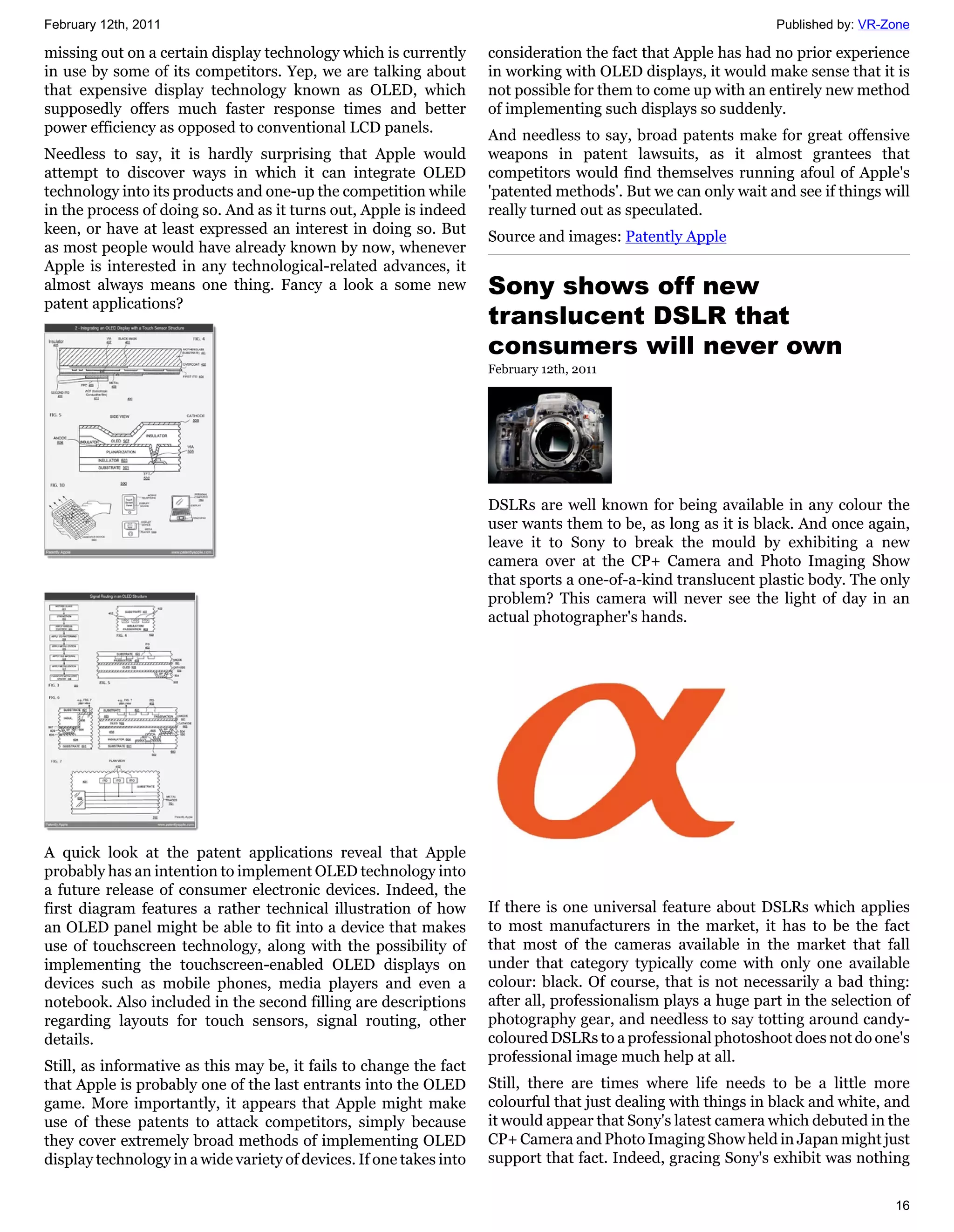 February 12th, 2011                                                                                             Published by: VR-Zone

missing out on a certain display technology which is currently       consideration the fact that Apple has had no prior experience
in use by some of its competitors. Yep, we are talking about         in working with OLED displays, it would make sense that it is
that expensive display technology known as OLED, which               not possible for them to come up with an entirely new method
supposedly offers much faster response times and better              of implementing such displays so suddenly.
power efficiency as opposed to conventional LCD panels.              And needless to say, broad patents make for great offensive
Needless to say, it is hardly surprising that Apple would            weapons in patent lawsuits, as it almost grantees that
attempt to discover ways in which it can integrate OLED              competitors would find themselves running afoul of Apple's
technology into its products and one-up the competition while        'patented methods'. But we can only wait and see if things will
in the process of doing so. And as it turns out, Apple is indeed     really turned out as speculated.
keen, or have at least expressed an interest in doing so. But        Source and images: Patently Apple
as most people would have already known by now, whenever
Apple is interested in any technological-related advances, it
almost always means one thing. Fancy a look a some new               Sony shows off new
patent applications?
                                                                     translucent DSLR that
                                                                     consumers will never own
                                                                     February 12th, 2011




                                                                     DSLRs are well known for being available in any colour the
                                                                     user wants them to be, as long as it is black. And once again,
                                                                     leave it to Sony to break the mould by exhibiting a new
                                                                     camera over at the CP+ Camera and Photo Imaging Show
                                                                     that sports a one-of-a-kind translucent plastic body. The only
                                                                     problem? This camera will never see the light of day in an
                                                                     actual photographer's hands.




A quick look at the patent applications reveal that Apple
probably has an intention to implement OLED technology into
a future release of consumer electronic devices. Indeed, the
first diagram features a rather technical illustration of how        If there is one universal feature about DSLRs which applies
an OLED panel might be able to fit into a device that makes          to most manufacturers in the market, it has to be the fact
use of touchscreen technology, along with the possibility of         that most of the cameras available in the market that fall
implementing the touchscreen-enabled OLED displays on                under that category typically come with only one available
devices such as mobile phones, media players and even a              colour: black. Of course, that is not necessarily a bad thing:
notebook. Also included in the second filling are descriptions       after all, professionalism plays a huge part in the selection of
regarding layouts for touch sensors, signal routing, other           photography gear, and needless to say totting around candy-
details.                                                             coloured DSLRs to a professional photoshoot does not do one's
                                                                     professional image much help at all.
Still, as informative as this may be, it fails to change the fact
that Apple is probably one of the last entrants into the OLED        Still, there are times where life needs to be a little more
game. More importantly, it appears that Apple might make             colourful that just dealing with things in black and white, and
use of these patents to attack competitors, simply because           it would appear that Sony's latest camera which debuted in the
they cover extremely broad methods of implementing OLED              CP+ Camera and Photo Imaging Show held in Japan might just
display technology in a wide variety of devices. If one takes into   support that fact. Indeed, gracing Sony's exhibit was nothing


                                                                                                                                  16
 
