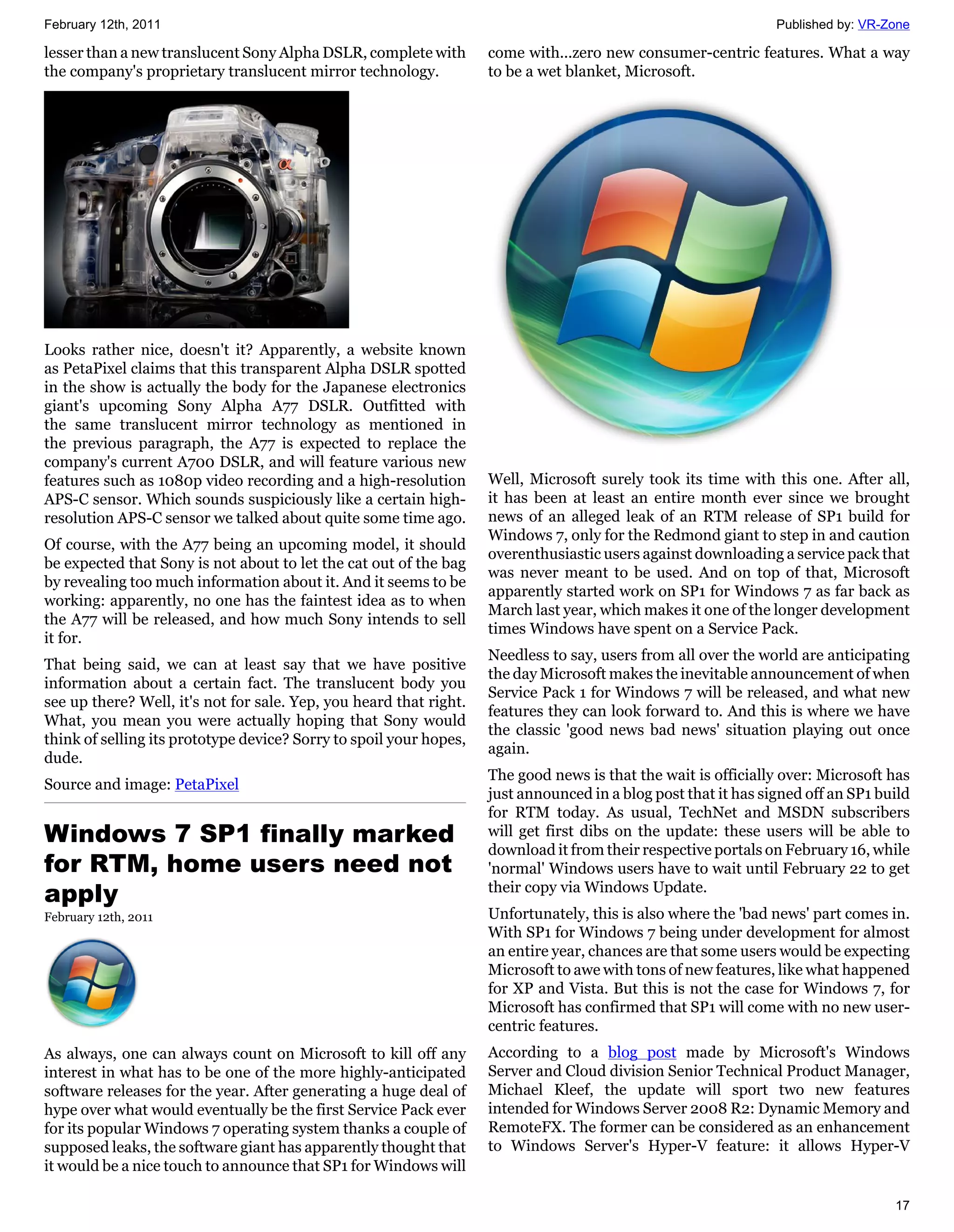 February 12th, 2011                                                                                             Published by: VR-Zone

lesser than a new translucent Sony Alpha DSLR, complete with        come with...zero new consumer-centric features. What a way
the company's proprietary translucent mirror technology.            to be a wet blanket, Microsoft.




Looks rather nice, doesn't it? Apparently, a website known
as PetaPixel claims that this transparent Alpha DSLR spotted
in the show is actually the body for the Japanese electronics
giant's upcoming Sony Alpha A77 DSLR. Outfitted with
the same translucent mirror technology as mentioned in
the previous paragraph, the A77 is expected to replace the
company's current A700 DSLR, and will feature various new
features such as 1080p video recording and a high-resolution        Well, Microsoft surely took its time with this one. After all,
APS-C sensor. Which sounds suspiciously like a certain high-        it has been at least an entire month ever since we brought
resolution APS-C sensor we talked about quite some time ago.        news of an alleged leak of an RTM release of SP1 build for
                                                                    Windows 7, only for the Redmond giant to step in and caution
Of course, with the A77 being an upcoming model, it should
                                                                    overenthusiastic users against downloading a service pack that
be expected that Sony is not about to let the cat out of the bag
                                                                    was never meant to be used. And on top of that, Microsoft
by revealing too much information about it. And it seems to be
                                                                    apparently started work on SP1 for Windows 7 as far back as
working: apparently, no one has the faintest idea as to when
                                                                    March last year, which makes it one of the longer development
the A77 will be released, and how much Sony intends to sell
                                                                    times Windows have spent on a Service Pack.
it for.
                                                                    Needless to say, users from all over the world are anticipating
That being said, we can at least say that we have positive
                                                                    the day Microsoft makes the inevitable announcement of when
information about a certain fact. The translucent body you
                                                                    Service Pack 1 for Windows 7 will be released, and what new
see up there? Well, it's not for sale. Yep, you heard that right.
                                                                    features they can look forward to. And this is where we have
What, you mean you were actually hoping that Sony would
                                                                    the classic 'good news bad news' situation playing out once
think of selling its prototype device? Sorry to spoil your hopes,
                                                                    again.
dude.
                                                                    The good news is that the wait is officially over: Microsoft has
Source and image: PetaPixel
                                                                    just announced in a blog post that it has signed off an SP1 build
                                                                    for RTM today. As usual, TechNet and MSDN subscribers
Windows 7 SP1 finally marked                                        will get first dibs on the update: these users will be able to
                                                                    download it from their respective portals on February 16, while
for RTM, home users need not                                        'normal' Windows users have to wait until February 22 to get
apply                                                               their copy via Windows Update.
February 12th, 2011                                                 Unfortunately, this is also where the 'bad news' part comes in.
                                                                    With SP1 for Windows 7 being under development for almost
                                                                    an entire year, chances are that some users would be expecting
                                                                    Microsoft to awe with tons of new features, like what happened
                                                                    for XP and Vista. But this is not the case for Windows 7, for
                                                                    Microsoft has confirmed that SP1 will come with no new user-
                                                                    centric features.
As always, one can always count on Microsoft to kill off any        According to a blog post made by Microsoft's Windows
interest in what has to be one of the more highly-anticipated       Server and Cloud division Senior Technical Product Manager,
software releases for the year. After generating a huge deal of     Michael Kleef, the update will sport two new features
hype over what would eventually be the first Service Pack ever      intended for Windows Server 2008 R2: Dynamic Memory and
for its popular Windows 7 operating system thanks a couple of       RemoteFX. The former can be considered as an enhancement
supposed leaks, the software giant has apparently thought that      to Windows Server's Hyper-V feature: it allows Hyper-V
it would be a nice touch to announce that SP1 for Windows will

                                                                                                                                  17
 
