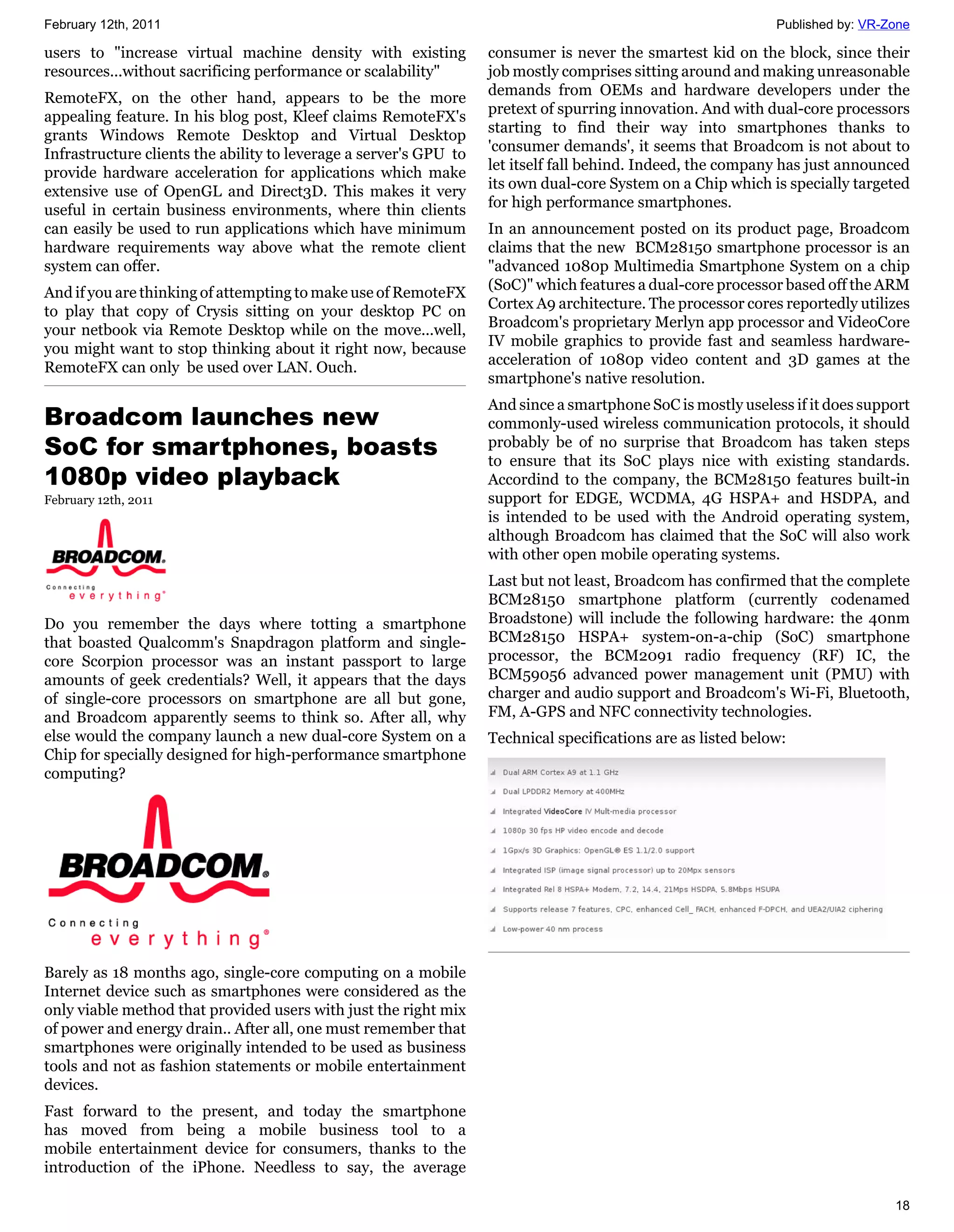 February 12th, 2011                                                                                           Published by: VR-Zone

users to "increase virtual machine density with existing           consumer is never the smartest kid on the block, since their
resources...without sacrificing performance or scalability"        job mostly comprises sitting around and making unreasonable
                                                                   demands from OEMs and hardware developers under the
RemoteFX, on the other hand, appears to be the more
                                                                   pretext of spurring innovation. And with dual-core processors
appealing feature. In his blog post, Kleef claims RemoteFX's
                                                                   starting to find their way into smartphones thanks to
grants Windows Remote Desktop and Virtual Desktop
                                                                   'consumer demands', it seems that Broadcom is not about to
Infrastructure clients the ability to leverage a server's GPU to
                                                                   let itself fall behind. Indeed, the company has just announced
provide hardware acceleration for applications which make
                                                                   its own dual-core System on a Chip which is specially targeted
extensive use of OpenGL and Direct3D. This makes it very
                                                                   for high performance smartphones.
useful in certain business environments, where thin clients
can easily be used to run applications which have minimum          In an announcement posted on its product page, Broadcom
hardware requirements way above what the remote client             claims that the new BCM28150 smartphone processor is an
system can offer.                                                  "advanced 1080p Multimedia Smartphone System on a chip
                                                                   (SoC)" which features a dual-core processor based off the ARM
And if you are thinking of attempting to make use of RemoteFX
                                                                   Cortex A9 architecture. The processor cores reportedly utilizes
to play that copy of Crysis sitting on your desktop PC on
                                                                   Broadcom's proprietary Merlyn app processor and VideoCore
your netbook via Remote Desktop while on the move...well,
                                                                   IV mobile graphics to provide fast and seamless hardware-
you might want to stop thinking about it right now, because
                                                                   acceleration of 1080p video content and 3D games at the
RemoteFX can only be used over LAN. Ouch.
                                                                   smartphone's native resolution.
                                                                   And since a smartphone SoC is mostly useless if it does support
Broadcom launches new                                              commonly-used wireless communication protocols, it should
SoC for smartphones, boasts                                        probably be of no surprise that Broadcom has taken steps
                                                                   to ensure that its SoC plays nice with existing standards.
1080p video playback                                               Accordind to the company, the BCM28150 features built-in
February 12th, 2011                                                support for EDGE, WCDMA, 4G HSPA+ and HSDPA, and
                                                                   is intended to be used with the Android operating system,
                                                                   although Broadcom has claimed that the SoC will also work
                                                                   with other open mobile operating systems.
                                                                   Last but not least, Broadcom has confirmed that the complete
                                                                   BCM28150 smartphone platform (currently codenamed
Do you remember the days where totting a smartphone                Broadstone) will include the following hardware: the 40nm
that boasted Qualcomm's Snapdragon platform and single-            BCM28150 HSPA+ system-on-a-chip (SoC) smartphone
core Scorpion processor was an instant passport to large           processor, the BCM2091 radio frequency (RF) IC, the
amounts of geek credentials? Well, it appears that the days        BCM59056 advanced power management unit (PMU) with
of single-core processors on smartphone are all but gone,          charger and audio support and Broadcom's Wi-Fi, Bluetooth,
and Broadcom apparently seems to think so. After all, why          FM, A-GPS and NFC connectivity technologies.
else would the company launch a new dual-core System on a          Technical specifications are as listed below:
Chip for specially designed for high-performance smartphone
computing?




Barely as 18 months ago, single-core computing on a mobile
Internet device such as smartphones were considered as the
only viable method that provided users with just the right mix
of power and energy drain.. After all, one must remember that
smartphones were originally intended to be used as business
tools and not as fashion statements or mobile entertainment
devices.
Fast forward to the present, and today the smartphone
has moved from being a mobile business tool to a
mobile entertainment device for consumers, thanks to the
introduction of the iPhone. Needless to say, the average

                                                                                                                                18
 