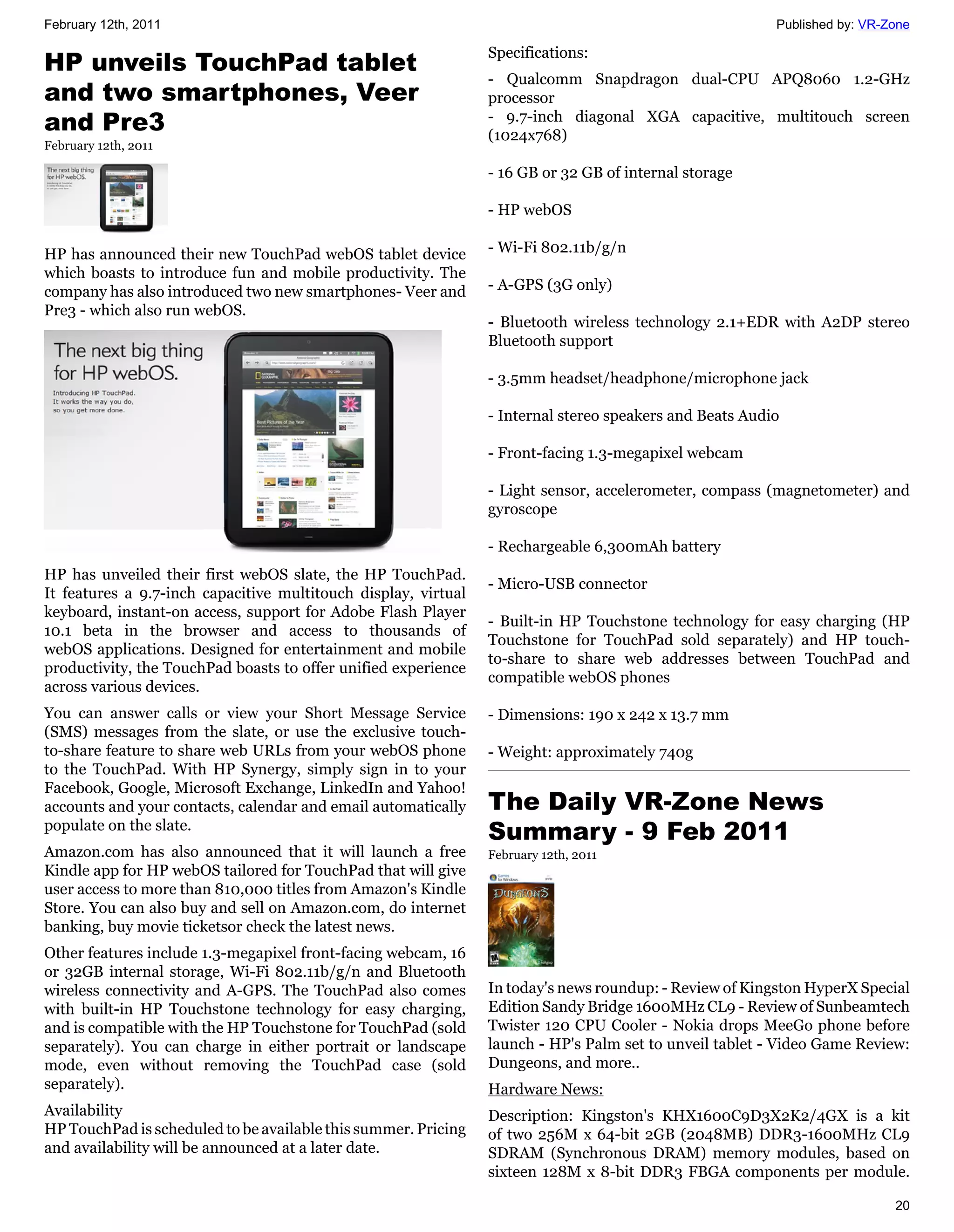 February 12th, 2011                                                                                      Published by: VR-Zone

                                                                Specifications:
HP unveils TouchPad tablet
                                                                - Qualcomm Snapdragon dual-CPU APQ8060 1.2-GHz
and two smartphones, Veer                                       processor
and Pre3                                                        - 9.7-inch diagonal XGA capacitive, multitouch screen
                                                                (1024x768)
February 12th, 2011

                                                                - 16 GB or 32 GB of internal storage

                                                                - HP webOS

HP has announced their new TouchPad webOS tablet device         - Wi-Fi 802.11b/g/n
which boasts to introduce fun and mobile productivity. The
company has also introduced two new smartphones- Veer and       - A-GPS (3G only)
Pre3 - which also run webOS.
                                                                - Bluetooth wireless technology 2.1+EDR with A2DP stereo
                                                                Bluetooth support

                                                                - 3.5mm headset/headphone/microphone jack

                                                                - Internal stereo speakers and Beats Audio

                                                                - Front-facing 1.3-megapixel webcam

                                                                - Light sensor, accelerometer, compass (magnetometer) and
                                                                gyroscope

                                                                - Rechargeable 6,300mAh battery
HP has unveiled their first webOS slate, the HP TouchPad.
                                                                - Micro-USB connector
It features a 9.7-inch capacitive multitouch display, virtual
keyboard, instant-on access, support for Adobe Flash Player
                                                                - Built-in HP Touchstone technology for easy charging (HP
10.1 beta in the browser and access to thousands of
                                                                Touchstone for TouchPad sold separately) and HP touch-
webOS applications. Designed for entertainment and mobile
                                                                to-share to share web addresses between TouchPad and
productivity, the TouchPad boasts to offer unified experience
                                                                compatible webOS phones
across various devices.
You can answer calls or view your Short Message Service         - Dimensions: 190 x 242 x 13.7 mm
(SMS) messages from the slate, or use the exclusive touch-
to-share feature to share web URLs from your webOS phone        - Weight: approximately 740g
to the TouchPad. With HP Synergy, simply sign in to your
Facebook, Google, Microsoft Exchange, LinkedIn and Yahoo!
accounts and your contacts, calendar and email automatically    The Daily VR-Zone News
populate on the slate.
                                                                Summary - 9 Feb 2011
Amazon.com has also announced that it will launch a free        February 12th, 2011
Kindle app for HP webOS tailored for TouchPad that will give
user access to more than 810,000 titles from Amazon's Kindle
Store. You can also buy and sell on Amazon.com, do internet
banking, buy movie ticketsor check the latest news.
Other features include 1.3-megapixel front-facing webcam, 16
or 32GB internal storage, Wi-Fi 802.11b/g/n and Bluetooth
wireless connectivity and A-GPS. The TouchPad also comes        In today's news roundup: - Review of Kingston HyperX Special
with built-in HP Touchstone technology for easy charging,       Edition Sandy Bridge 1600MHz CL9 - Review of Sunbeamtech
and is compatible with the HP Touchstone for TouchPad (sold     Twister 120 CPU Cooler - Nokia drops MeeGo phone before
separately). You can charge in either portrait or landscape     launch - HP's Palm set to unveil tablet - Video Game Review:
mode, even without removing the TouchPad case (sold             Dungeons, and more..
separately).                                                    Hardware News:
Availability                                                    Description: Kingston's KHX1600C9D3X2K2/4GX is a kit
HP TouchPad is scheduled to be available this summer. Pricing   of two 256M x 64-bit 2GB (2048MB) DDR3-1600MHz CL9
and availability will be announced at a later date.             SDRAM (Synchronous DRAM) memory modules, based on
                                                                sixteen 128M x 8-bit DDR3 FBGA components per module.

                                                                                                                           20
 