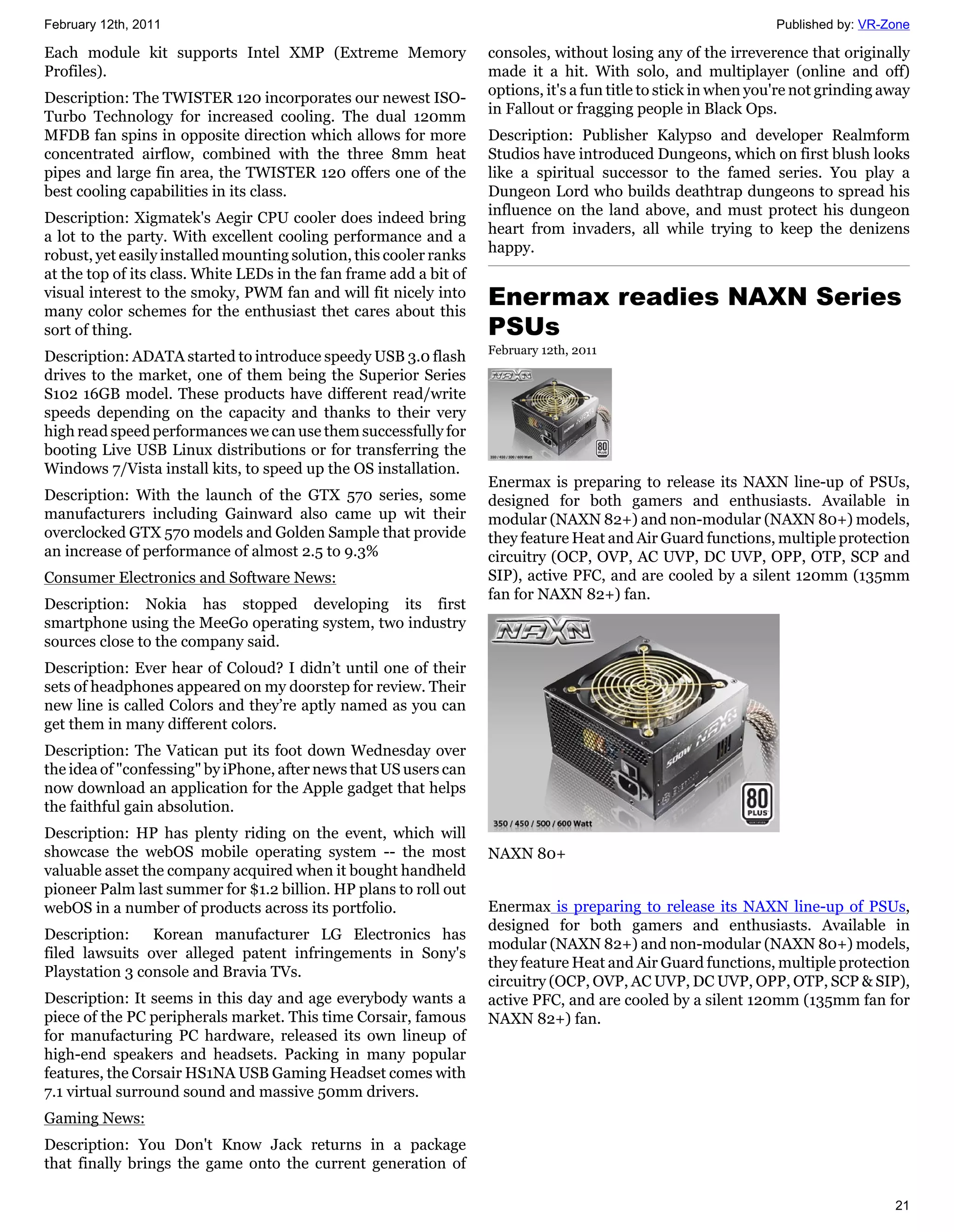 February 12th, 2011                                                                                              Published by: VR-Zone

Each module kit supports Intel XMP (Extreme Memory                  consoles, without losing any of the irreverence that originally
Profiles).                                                          made it a hit. With solo, and multiplayer (online and off)
                                                                    options, it's a fun title to stick in when you're not grinding away
Description: The TWISTER 120 incorporates our newest ISO-
                                                                    in Fallout or fragging people in Black Ops.
Turbo Technology for increased cooling. The dual 120mm
MFDB fan spins in opposite direction which allows for more          Description: Publisher Kalypso and developer Realmform
concentrated airflow, combined with the three 8mm heat              Studios have introduced Dungeons, which on first blush looks
pipes and large fin area, the TWISTER 120 offers one of the         like a spiritual successor to the famed series. You play a
best cooling capabilities in its class.                             Dungeon Lord who builds deathtrap dungeons to spread his
                                                                    influence on the land above, and must protect his dungeon
Description: Xigmatek's Aegir CPU cooler does indeed bring
                                                                    heart from invaders, all while trying to keep the denizens
a lot to the party. With excellent cooling performance and a
                                                                    happy.
robust, yet easily installed mounting solution, this cooler ranks
at the top of its class. White LEDs in the fan frame add a bit of
visual interest to the smoky, PWM fan and will fit nicely into
many color schemes for the enthusiast thet cares about this
                                                                    Enermax readies NAXN Series
sort of thing.                                                      PSUs
                                                                    February 12th, 2011
Description: ADATA started to introduce speedy USB 3.0 flash
drives to the market, one of them being the Superior Series
S102 16GB model. These products have different read/write
speeds depending on the capacity and thanks to their very
high read speed performances we can use them successfully for
booting Live USB Linux distributions or for transferring the
Windows 7/Vista install kits, to speed up the OS installation.
                                                                    Enermax is preparing to release its NAXN line-up of PSUs,
Description: With the launch of the GTX 570 series, some            designed for both gamers and enthusiasts. Available in
manufacturers including Gainward also came up wit their             modular (NAXN 82+) and non-modular (NAXN 80+) models,
overclocked GTX 570 models and Golden Sample that provide           they feature Heat and Air Guard functions, multiple protection
an increase of performance of almost 2.5 to 9.3%                    circuitry (OCP, OVP, AC UVP, DC UVP, OPP, OTP, SCP and
Consumer Electronics and Software News:                             SIP), active PFC, and are cooled by a silent 120mm (135mm
                                                                    fan for NAXN 82+) fan.
Description: Nokia has stopped developing its first
smartphone using the MeeGo operating system, two industry
sources close to the company said.
Description: Ever hear of Coloud? I didn’t until one of their
sets of headphones appeared on my doorstep for review. Their
new line is called Colors and they’re aptly named as you can
get them in many different colors.
Description: The Vatican put its foot down Wednesday over
the idea of "confessing" by iPhone, after news that US users can
now download an application for the Apple gadget that helps
the faithful gain absolution.
Description: HP has plenty riding on the event, which will
showcase the webOS mobile operating system -- the most              NAXN 80+
valuable asset the company acquired when it bought handheld
pioneer Palm last summer for $1.2 billion. HP plans to roll out
webOS in a number of products across its portfolio.                 Enermax is preparing to release its NAXN line-up of PSUs,
                                                                    designed for both gamers and enthusiasts. Available in
Description:    Korean manufacturer LG Electronics has
                                                                    modular (NAXN 82+) and non-modular (NAXN 80+) models,
filed lawsuits over alleged patent infringements in Sony's
                                                                    they feature Heat and Air Guard functions, multiple protection
Playstation 3 console and Bravia TVs.
                                                                    circuitry (OCP, OVP, AC UVP, DC UVP, OPP, OTP, SCP & SIP),
Description: It seems in this day and age everybody wants a         active PFC, and are cooled by a silent 120mm (135mm fan for
piece of the PC peripherals market. This time Corsair, famous       NAXN 82+) fan.
for manufacturing PC hardware, released its own lineup of
high-end speakers and headsets. Packing in many popular
features, the Corsair HS1NA USB Gaming Headset comes with
7.1 virtual surround sound and massive 50mm drivers.
Gaming News:
Description: You Don't Know Jack returns in a package
that finally brings the game onto the current generation of

                                                                                                                                    21
 