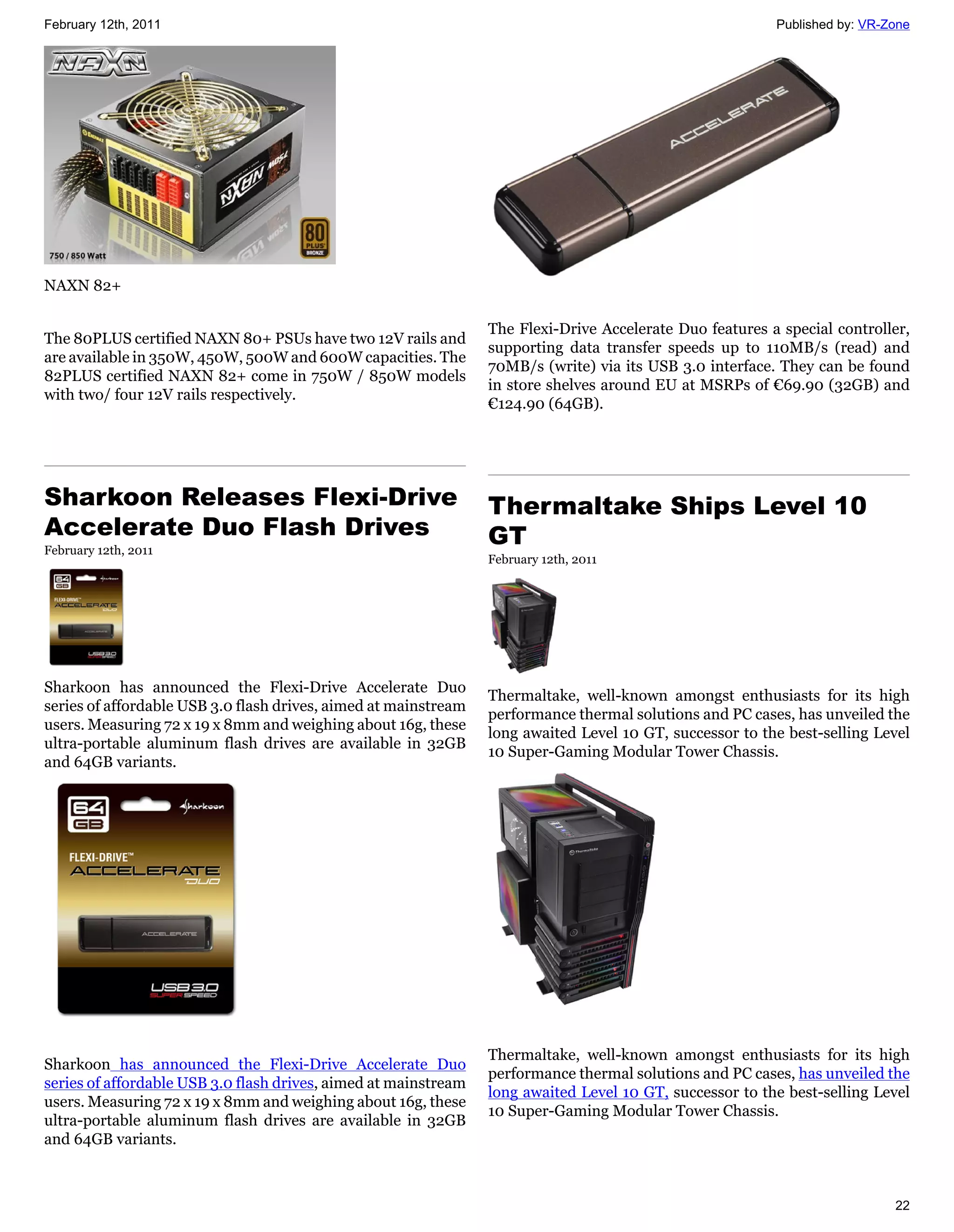February 12th, 2011                                                                                       Published by: VR-Zone




NAXN 82+

                                                                 The Flexi-Drive Accelerate Duo features a special controller,
The 80PLUS certified NAXN 80+ PSUs have two 12V rails and
                                                                 supporting data transfer speeds up to 110MB/s (read) and
are available in 350W, 450W, 500W and 600W capacities. The
                                                                 70MB/s (write) via its USB 3.0 interface. They can be found
82PLUS certified NAXN 82+ come in 750W / 850W models
                                                                 in store shelves around EU at MSRPs of €69.90 (32GB) and
with two/ four 12V rails respectively.
                                                                 €124.90 (64GB).




Sharkoon Releases Flexi-Drive                                    Thermaltake Ships Level 10
Accelerate Duo Flash Drives                                      GT
February 12th, 2011
                                                                 February 12th, 2011




Sharkoon has announced the Flexi-Drive Accelerate Duo
                                                                 Thermaltake, well-known amongst enthusiasts for its high
series of affordable USB 3.0 flash drives, aimed at mainstream
                                                                 performance thermal solutions and PC cases, has unveiled the
users. Measuring 72 x 19 x 8mm and weighing about 16g, these
                                                                 long awaited Level 10 GT, successor to the best-selling Level
ultra-portable aluminum flash drives are available in 32GB
                                                                 10 Super-Gaming Modular Tower Chassis.
and 64GB variants.




                                                                 Thermaltake, well-known amongst enthusiasts for its high
Sharkoon has announced the Flexi-Drive Accelerate Duo
                                                                 performance thermal solutions and PC cases, has unveiled the
series of affordable USB 3.0 flash drives, aimed at mainstream
                                                                 long awaited Level 10 GT, successor to the best-selling Level
users. Measuring 72 x 19 x 8mm and weighing about 16g, these
                                                                 10 Super-Gaming Modular Tower Chassis.
ultra-portable aluminum flash drives are available in 32GB
and 64GB variants.



                                                                                                                            22
 
