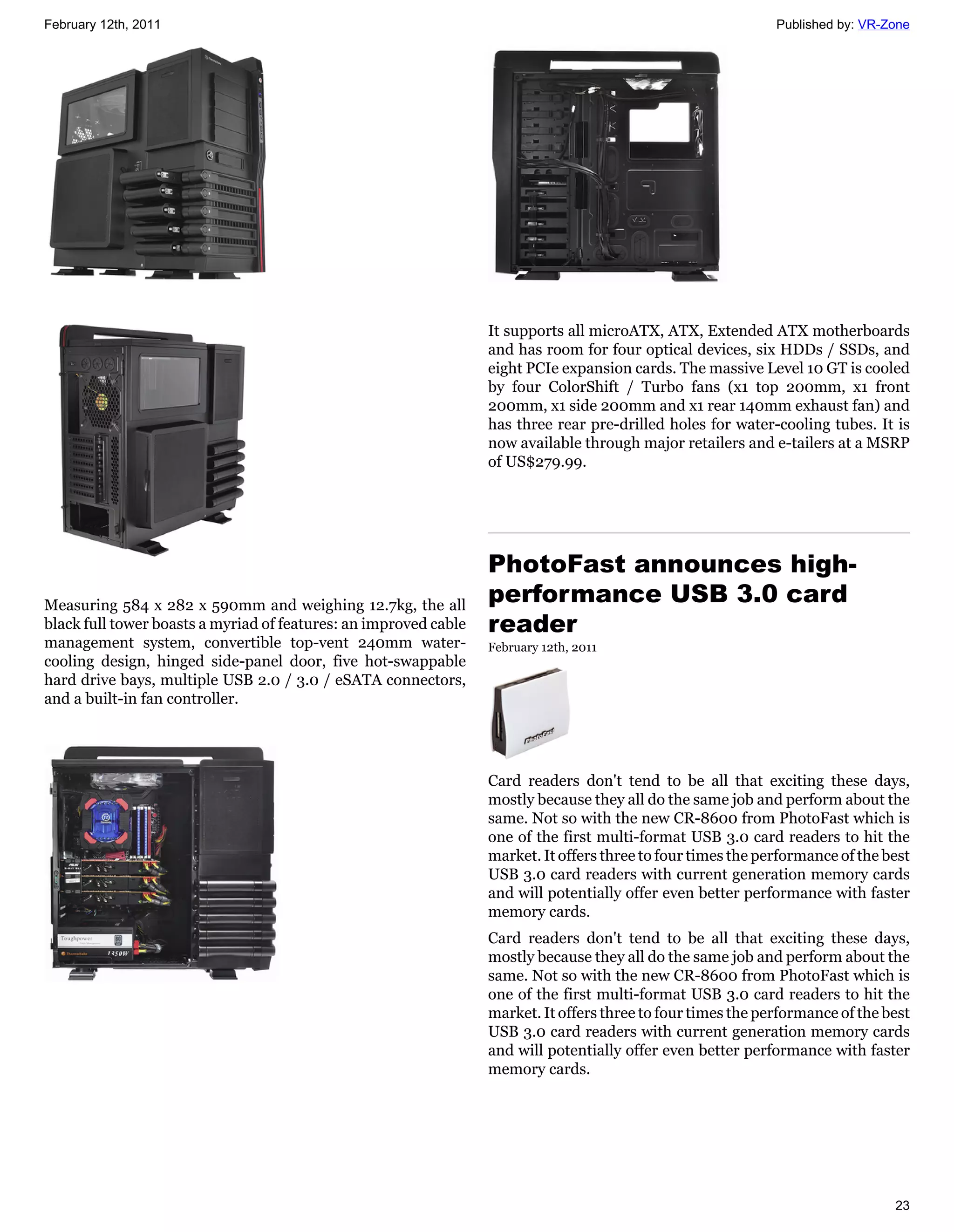 February 12th, 2011                                                                                           Published by: VR-Zone




                                                                  It supports all microATX, ATX, Extended ATX motherboards
                                                                  and has room for four optical devices, six HDDs / SSDs, and
                                                                  eight PCIe expansion cards. The massive Level 10 GT is cooled
                                                                  by four ColorShift / Turbo fans (x1 top 200mm, x1 front
                                                                  200mm, x1 side 200mm and x1 rear 140mm exhaust fan) and
                                                                  has three rear pre-drilled holes for water-cooling tubes. It is
                                                                  now available through major retailers and e-tailers at a MSRP
                                                                  of US$279.99.




                                                                  PhotoFast announces high-
Measuring 584 x 282 x 590mm and weighing 12.7kg, the all
                                                                  performance USB 3.0 card
black full tower boasts a myriad of features: an improved cable   reader
management system, convertible top-vent 240mm water-              February 12th, 2011
cooling design, hinged side-panel door, five hot-swappable
hard drive bays, multiple USB 2.0 / 3.0 / eSATA connectors,
and a built-in fan controller.




                                                                  Card readers don't tend to be all that exciting these days,
                                                                  mostly because they all do the same job and perform about the
                                                                  same. Not so with the new CR-8600 from PhotoFast which is
                                                                  one of the first multi-format USB 3.0 card readers to hit the
                                                                  market. It offers three to four times the performance of the best
                                                                  USB 3.0 card readers with current generation memory cards
                                                                  and will potentially offer even better performance with faster
                                                                  memory cards.
                                                                  Card readers don't tend to be all that exciting these days,
                                                                  mostly because they all do the same job and perform about the
                                                                  same. Not so with the new CR-8600 from PhotoFast which is
                                                                  one of the first multi-format USB 3.0 card readers to hit the
                                                                  market. It offers three to four times the performance of the best
                                                                  USB 3.0 card readers with current generation memory cards
                                                                  and will potentially offer even better performance with faster
                                                                  memory cards.




                                                                                                                                23
 