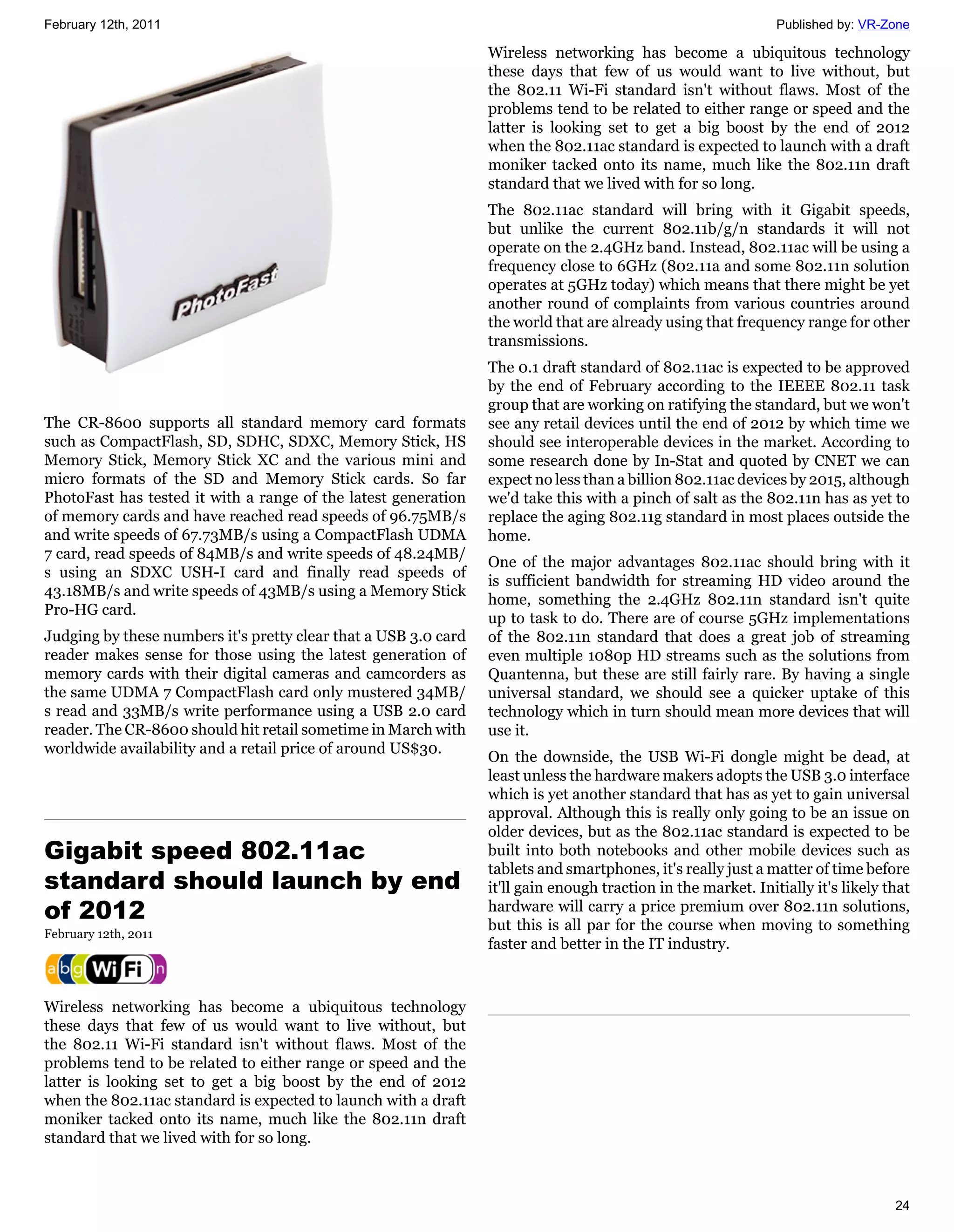 February 12th, 2011                                                                                            Published by: VR-Zone

                                                                 Wireless networking has become a ubiquitous technology
                                                                 these days that few of us would want to live without, but
                                                                 the 802.11 Wi-Fi standard isn't without flaws. Most of the
                                                                 problems tend to be related to either range or speed and the
                                                                 latter is looking set to get a big boost by the end of 2012
                                                                 when the 802.11ac standard is expected to launch with a draft
                                                                 moniker tacked onto its name, much like the 802.11n draft
                                                                 standard that we lived with for so long.
                                                                 The 802.11ac standard will bring with it Gigabit speeds,
                                                                 but unlike the current 802.11b/g/n standards it will not
                                                                 operate on the 2.4GHz band. Instead, 802.11ac will be using a
                                                                 frequency close to 6GHz (802.11a and some 802.11n solution
                                                                 operates at 5GHz today) which means that there might be yet
                                                                 another round of complaints from various countries around
                                                                 the world that are already using that frequency range for other
                                                                 transmissions.
                                                                 The 0.1 draft standard of 802.11ac is expected to be approved
                                                                 by the end of February according to the IEEEE 802.11 task
                                                                 group that are working on ratifying the standard, but we won't
The CR-8600 supports all standard memory card formats            see any retail devices until the end of 2012 by which time we
such as CompactFlash, SD, SDHC, SDXC, Memory Stick, HS           should see interoperable devices in the market. According to
Memory Stick, Memory Stick XC and the various mini and           some research done by In-Stat and quoted by CNET we can
micro formats of the SD and Memory Stick cards. So far           expect no less than a billion 802.11ac devices by 2015, although
PhotoFast has tested it with a range of the latest generation    we'd take this with a pinch of salt as the 802.11n has as yet to
of memory cards and have reached read speeds of 96.75MB/s        replace the aging 802.11g standard in most places outside the
and write speeds of 67.73MB/s using a CompactFlash UDMA          home.
7 card, read speeds of 84MB/s and write speeds of 48.24MB/
                                                                 One of the major advantages 802.11ac should bring with it
s using an SDXC USH-I card and finally read speeds of
                                                                 is sufficient bandwidth for streaming HD video around the
43.18MB/s and write speeds of 43MB/s using a Memory Stick
                                                                 home, something the 2.4GHz 802.11n standard isn't quite
Pro-HG card.
                                                                 up to task to do. There are of course 5GHz implementations
Judging by these numbers it's pretty clear that a USB 3.0 card   of the 802.11n standard that does a great job of streaming
reader makes sense for those using the latest generation of      even multiple 1080p HD streams such as the solutions from
memory cards with their digital cameras and camcorders as        Quantenna, but these are still fairly rare. By having a single
the same UDMA 7 CompactFlash card only mustered 34MB/            universal standard, we should see a quicker uptake of this
s read and 33MB/s write performance using a USB 2.0 card         technology which in turn should mean more devices that will
reader. The CR-8600 should hit retail sometime in March with     use it.
worldwide availability and a retail price of around US$30.
                                                                 On the downside, the USB Wi-Fi dongle might be dead, at
                                                                 least unless the hardware makers adopts the USB 3.0 interface
                                                                 which is yet another standard that has as yet to gain universal
                                                                 approval. Although this is really only going to be an issue on
                                                                 older devices, but as the 802.11ac standard is expected to be
Gigabit speed 802.11ac                                           built into both notebooks and other mobile devices such as
                                                                 tablets and smartphones, it's really just a matter of time before
standard should launch by end                                    it'll gain enough traction in the market. Initially it's likely that
of 2012                                                          hardware will carry a price premium over 802.11n solutions,
                                                                 but this is all par for the course when moving to something
February 12th, 2011
                                                                 faster and better in the IT industry.



Wireless networking has become a ubiquitous technology
these days that few of us would want to live without, but
the 802.11 Wi-Fi standard isn't without flaws. Most of the
problems tend to be related to either range or speed and the
latter is looking set to get a big boost by the end of 2012
when the 802.11ac standard is expected to launch with a draft
moniker tacked onto its name, much like the 802.11n draft
standard that we lived with for so long.



                                                                                                                                  24
 