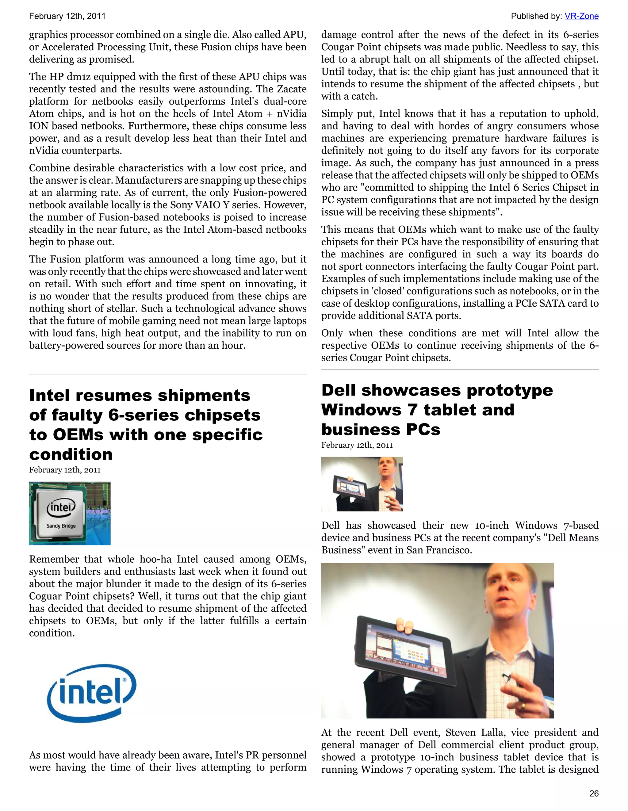 February 12th, 2011                                                                                         Published by: VR-Zone

graphics processor combined on a single die. Also called APU,    damage control after the news of the defect in its 6-series
or Accelerated Processing Unit, these Fusion chips have been     Cougar Point chipsets was made public. Needless to say, this
delivering as promised.                                          led to a abrupt halt on all shipments of the affected chipset.
                                                                 Until today, that is: the chip giant has just announced that it
The HP dm1z equipped with the first of these APU chips was
                                                                 intends to resume the shipment of the affected chipsets , but
recently tested and the results were astounding. The Zacate
                                                                 with a catch.
platform for netbooks easily outperforms Intel's dual-core
Atom chips, and is hot on the heels of Intel Atom + nVidia       Simply put, Intel knows that it has a reputation to uphold,
ION based netbooks. Furthermore, these chips consume less        and having to deal with hordes of angry consumers whose
power, and as a result develop less heat than their Intel and    machines are experiencing premature hardware failures is
nVidia counterparts.                                             definitely not going to do itself any favors for its corporate
                                                                 image. As such, the company has just announced in a press
Combine desirable characteristics with a low cost price, and
                                                                 release that the affected chipsets will only be shipped to OEMs
the answer is clear. Manufacturers are snapping up these chips
                                                                 who are "committed to shipping the Intel 6 Series Chipset in
at an alarming rate. As of current, the only Fusion-powered
                                                                 PC system configurations that are not impacted by the design
netbook available locally is the Sony VAIO Y series. However,
                                                                 issue will be receiving these shipments".
the number of Fusion-based notebooks is poised to increase
steadily in the near future, as the Intel Atom-based netbooks    This means that OEMs which want to make use of the faulty
begin to phase out.                                              chipsets for their PCs have the responsibility of ensuring that
                                                                 the machines are configured in such a way its boards do
The Fusion platform was announced a long time ago, but it
                                                                 not sport connectors interfacing the faulty Cougar Point part.
was only recently that the chips were showcased and later went
                                                                 Examples of such implementations include making use of the
on retail. With such effort and time spent on innovating, it
                                                                 chipsets in 'closed' configurations such as notebooks, or in the
is no wonder that the results produced from these chips are
                                                                 case of desktop configurations, installing a PCIe SATA card to
nothing short of stellar. Such a technological advance shows
                                                                 provide additional SATA ports.
that the future of mobile gaming need not mean large laptops
with loud fans, high heat output, and the inability to run on    Only when these conditions are met will Intel allow the
battery-powered sources for more than an hour.                   respective OEMs to continue receiving shipments of the 6-
                                                                 series Cougar Point chipsets.


Intel resumes shipments                                          Dell showcases prototype
of faulty 6-series chipsets                                      Windows 7 tablet and
to OEMs with one specific                                        business PCs
                                                                 February 12th, 2011
condition
February 12th, 2011




                                                                 Dell has showcased their new 10-inch Windows 7-based
                                                                 device and business PCs at the recent company's "Dell Means
                                                                 Business" event in San Francisco.
Remember that whole hoo-ha Intel caused among OEMs,
system builders and enthusiasts last week when it found out
about the major blunder it made to the design of its 6-series
Coguar Point chipsets? Well, it turns out that the chip giant
has decided that decided to resume shipment of the affected
chipsets to OEMs, but only if the latter fulfills a certain
condition.




                                                                 At the recent Dell event, Steven Lalla, vice president and
                                                                 general manager of Dell commercial client product group,
As most would have already been aware, Intel's PR personnel      showed a prototype 10-inch business tablet device that is
were having the time of their lives attempting to perform        running Windows 7 operating system. The tablet is designed

                                                                                                                              26
 