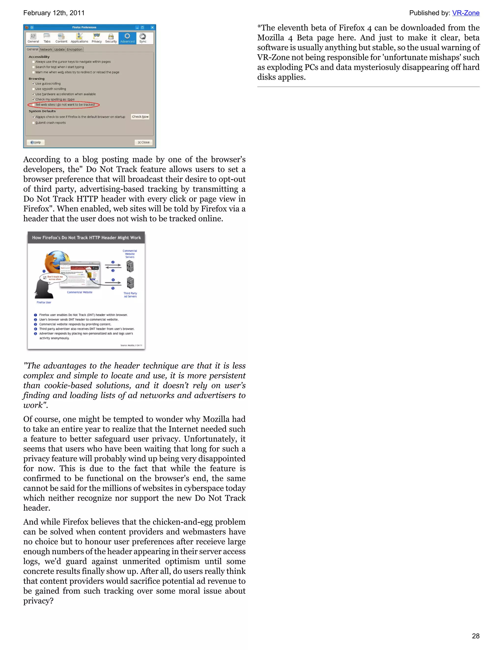 February 12th, 2011                                                                                             Published by: VR-Zone

                                                                     *The eleventh beta of Firefox 4 can be downloaded from the
                                                                     Mozilla 4 Beta page here. And just to make it clear, beta
                                                                     software is usually anything but stable, so the usual warning of
                                                                     VR-Zone not being responsible for 'unfortunate mishaps' such
                                                                     as exploding PCs and data mysteriosuly disappearing off hard
                                                                     disks applies.




According to a blog posting made by one of the browser's
developers, the" Do Not Track feature allows users to set a
browser preference that will broadcast their desire to opt-out
of third party, advertising-based tracking by transmitting a
Do Not Track HTTP header with every click or page view in
Firefox". When enabled, web sites will be told by Firefox via a
header that the user does not wish to be tracked online.




"The advantages to the header technique are that it is less
complex and simple to locate and use, it is more persistent
than cookie-based solutions, and it doesn’t rely on user’s
finding and loading lists of ad networks and advertisers to
work".
Of course, one might be tempted to wonder why Mozilla had
to take an entire year to realize that the Internet needed such
a feature to better safeguard user privacy. Unfortunately, it
seems that users who have been waiting that long for such a
privacy feature will probably wind up being very disappointed
for now. This is due to the fact that while the feature is
confirmed to be functional on the browser's end, the same
cannot be said for the millions of websites in cyberspace today
which neither recognize nor support the new Do Not Track
header.
And while Firefox believes that the chicken-and-egg problem
can be solved when content providers and webmasters have
no choice but to honour user preferences after receieve large
enough numbers of the header appearing in their server access
logs, we'd guard against unmerited optimism until some
concrete results finally show up. After all, do users really think
that content providers would sacrifice potential ad revenue to
be gained from such tracking over some moral issue about
privacy?



                                                                                                                                  28
 