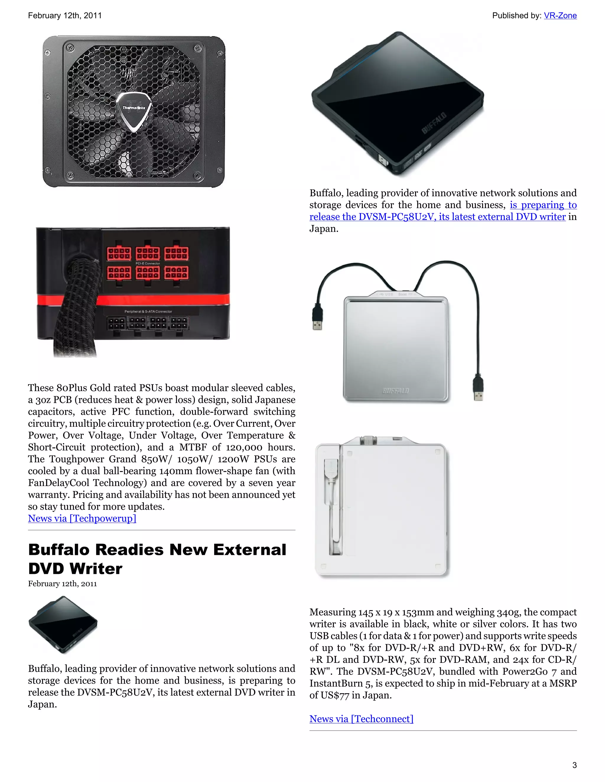 February 12th, 2011                                                                                            Published by: VR-Zone




                                                                    Buffalo, leading provider of innovative network solutions and
                                                                    storage devices for the home and business, is preparing to
                                                                    release the DVSM-PC58U2V, its latest external DVD writer in
                                                                    Japan.




These 80Plus Gold rated PSUs boast modular sleeved cables,
a 3oz PCB (reduces heat & power loss) design, solid Japanese
capacitors, active PFC function, double-forward switching
circuitry, multiple circuitry protection (e.g. Over Current, Over
Power, Over Voltage, Under Voltage, Over Temperature &
Short-Circuit protection), and a MTBF of 120,000 hours.
The Toughpower Grand 850W/ 1050W/ 1200W PSUs are
cooled by a dual ball-bearing 140mm flower-shape fan (with
FanDelayCool Technology) and are covered by a seven year
warranty. Pricing and availability has not been announced yet
so stay tuned for more updates.
News via [Techpowerup]


Buffalo Readies New External
DVD Writer
February 12th, 2011


                                                                    Measuring 145 x 19 x 153mm and weighing 340g, the compact
                                                                    writer is available in black, white or silver colors. It has two
                                                                    USB cables (1 for data & 1 for power) and supports write speeds
                                                                    of up to "8x for DVD-R/+R and DVD+RW, 6x for DVD-R/
                                                                    +R DL and DVD-RW, 5x for DVD-RAM, and 24x for CD-R/
Buffalo, leading provider of innovative network solutions and       RW". The DVSM-PC58U2V, bundled with Power2Go 7 and
storage devices for the home and business, is preparing to          InstantBurn 5, is expected to ship in mid-February at a MSRP
release the DVSM-PC58U2V, its latest external DVD writer in         of US$77 in Japan.
Japan.
                                                                    News via [Techconnect]



                                                                                                                                  3
 