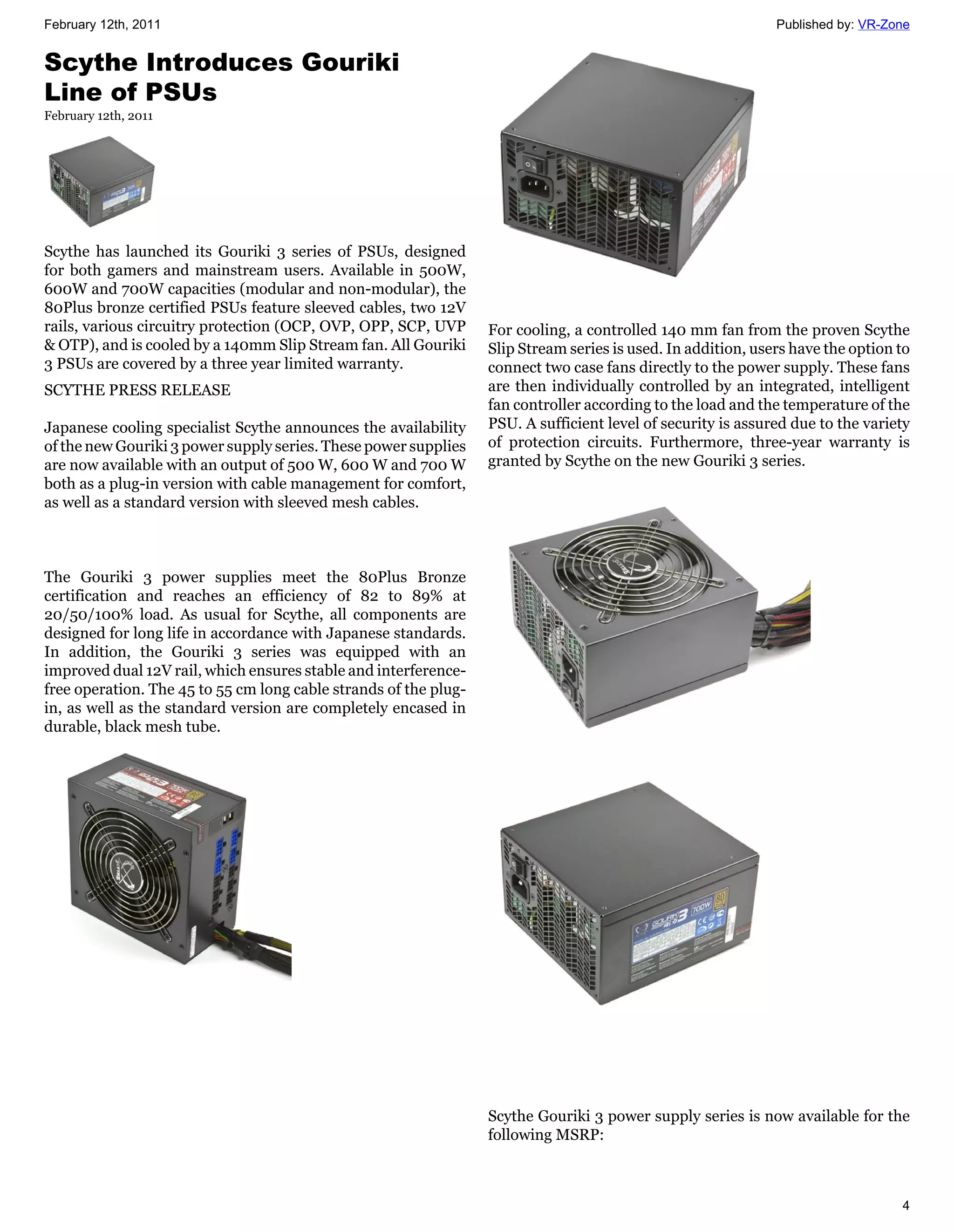 February 12th, 2011                                                                                           Published by: VR-Zone


Scythe Introduces Gouriki
Line of PSUs
February 12th, 2011




Scythe has launched its Gouriki 3 series of PSUs, designed
for both gamers and mainstream users. Available in 500W,
600W and 700W capacities (modular and non-modular), the
80Plus bronze certified PSUs feature sleeved cables, two 12V
rails, various circuitry protection (OCP, OVP, OPP, SCP, UVP      For cooling, a controlled 140 mm fan from the proven Scythe
& OTP), and is cooled by a 140mm Slip Stream fan. All Gouriki     Slip Stream series is used. In addition, users have the option to
3 PSUs are covered by a three year limited warranty.              connect two case fans directly to the power supply. These fans
SCYTHE PRESS RELEASE                                              are then individually controlled by an integrated, intelligent
                                                                  fan controller according to the load and the temperature of the
Japanese cooling specialist Scythe announces the availability     PSU. A sufficient level of security is assured due to the variety
of the new Gouriki 3 power supply series. These power supplies    of protection circuits. Furthermore, three-year warranty is
are now available with an output of 500 W, 600 W and 700 W        granted by Scythe on the new Gouriki 3 series.
both as a plug-in version with cable management for comfort,
as well as a standard version with sleeved mesh cables.



The Gouriki 3 power supplies meet the 80Plus Bronze
certification and reaches an efficiency of 82 to 89% at
20/50/100% load. As usual for Scythe, all components are
designed for long life in accordance with Japanese standards.
In addition, the Gouriki 3 series was equipped with an
improved dual 12V rail, which ensures stable and interference-
free operation. The 45 to 55 cm long cable strands of the plug-
in, as well as the standard version are completely encased in
durable, black mesh tube.




                                                                  Scythe Gouriki 3 power supply series is now available for the
                                                                  following MSRP:



                                                                                                                                 4
 