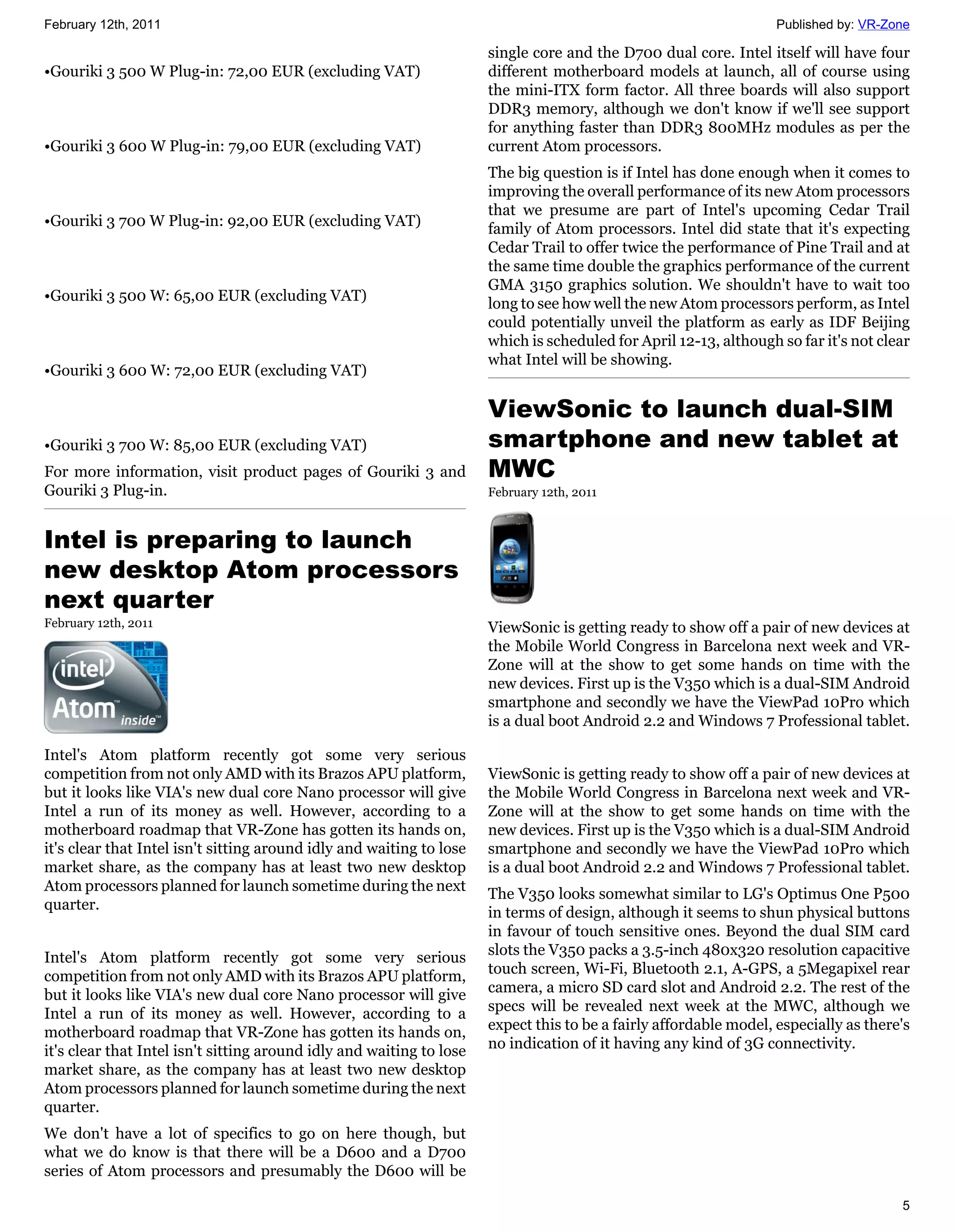February 12th, 2011                                                                                                Published by: VR-Zone

                                                                      single core and the D700 dual core. Intel itself will have four
•Gouriki 3 500 W Plug-in: 72,00 EUR (excluding VAT)                   different motherboard models at launch, all of course using
                                                                      the mini-ITX form factor. All three boards will also support
                                                                      DDR3 memory, although we don't know if we'll see support
                                                                      for anything faster than DDR3 800MHz modules as per the
•Gouriki 3 600 W Plug-in: 79,00 EUR (excluding VAT)                   current Atom processors.
                                                                      The big question is if Intel has done enough when it comes to
                                                                      improving the overall performance of its new Atom processors
                                                                      that we presume are part of Intel's upcoming Cedar Trail
•Gouriki 3 700 W Plug-in: 92,00 EUR (excluding VAT)                   family of Atom processors. Intel did state that it's expecting
                                                                      Cedar Trail to offer twice the performance of Pine Trail and at
                                                                      the same time double the graphics performance of the current
                                                                      GMA 3150 graphics solution. We shouldn't have to wait too
•Gouriki 3 500 W: 65,00 EUR (excluding VAT)                           long to see how well the new Atom processors perform, as Intel
                                                                      could potentially unveil the platform as early as IDF Beijing
                                                                      which is scheduled for April 12-13, although so far it's not clear
                                                                      what Intel will be showing.
•Gouriki 3 600 W: 72,00 EUR (excluding VAT)

                                                                      ViewSonic to launch dual-SIM
•Gouriki 3 700 W: 85,00 EUR (excluding VAT)                           smartphone and new tablet at
For more information, visit product pages of Gouriki 3 and            MWC
Gouriki 3 Plug-in.                                                    February 12th, 2011



Intel is preparing to launch
new desktop Atom processors
next quarter
February 12th, 2011                                                   ViewSonic is getting ready to show off a pair of new devices at
                                                                      the Mobile World Congress in Barcelona next week and VR-
                                                                      Zone will at the show to get some hands on time with the
                                                                      new devices. First up is the V350 which is a dual-SIM Android
                                                                      smartphone and secondly we have the ViewPad 10Pro which
                                                                      is a dual boot Android 2.2 and Windows 7 Professional tablet.

Intel's Atom platform recently got some very serious
competition from not only AMD with its Brazos APU platform,           ViewSonic is getting ready to show off a pair of new devices at
but it looks like VIA's new dual core Nano processor will give        the Mobile World Congress in Barcelona next week and VR-
Intel a run of its money as well. However, according to a             Zone will at the show to get some hands on time with the
motherboard roadmap that VR-Zone has gotten its hands on,             new devices. First up is the V350 which is a dual-SIM Android
it's clear that Intel isn't sitting around idly and waiting to lose   smartphone and secondly we have the ViewPad 10Pro which
market share, as the company has at least two new desktop             is a dual boot Android 2.2 and Windows 7 Professional tablet.
Atom processors planned for launch sometime during the next
                                                                      The V350 looks somewhat similar to LG's Optimus One P500
quarter.
                                                                      in terms of design, although it seems to shun physical buttons
                                                                      in favour of touch sensitive ones. Beyond the dual SIM card
Intel's Atom platform recently got some very serious                  slots the V350 packs a 3.5-inch 480x320 resolution capacitive
competition from not only AMD with its Brazos APU platform,           touch screen, Wi-Fi, Bluetooth 2.1, A-GPS, a 5Megapixel rear
but it looks like VIA's new dual core Nano processor will give        camera, a micro SD card slot and Android 2.2. The rest of the
Intel a run of its money as well. However, according to a             specs will be revealed next week at the MWC, although we
motherboard roadmap that VR-Zone has gotten its hands on,             expect this to be a fairly affordable model, especially as there's
it's clear that Intel isn't sitting around idly and waiting to lose   no indication of it having any kind of 3G connectivity.
market share, as the company has at least two new desktop
Atom processors planned for launch sometime during the next
quarter.
We don't have a lot of specifics to go on here though, but
what we do know is that there will be a D600 and a D700
series of Atom processors and presumably the D600 will be

                                                                                                                                      5
 
