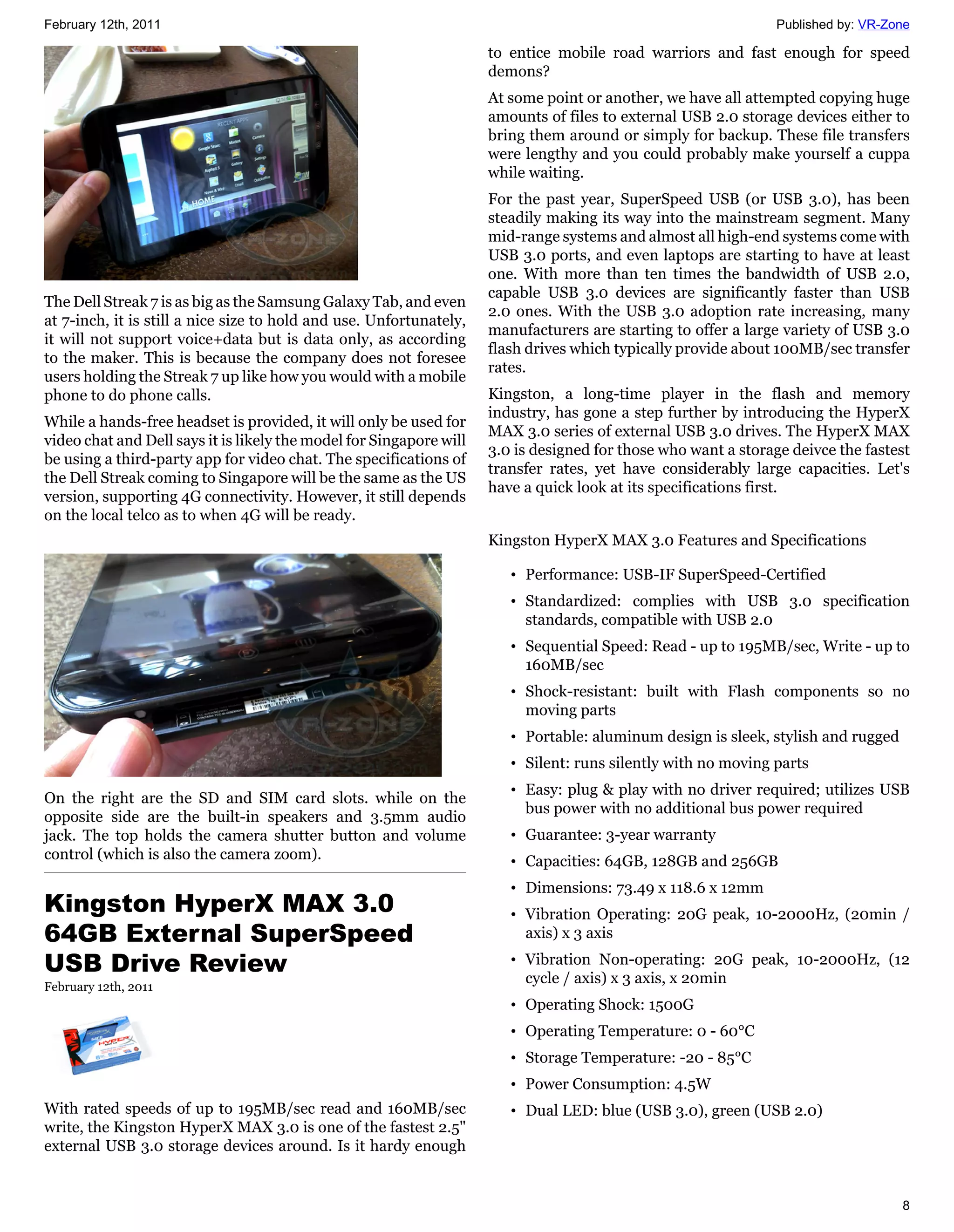 February 12th, 2011                                                                                             Published by: VR-Zone

                                                                     to entice mobile road warriors and fast enough for speed
                                                                     demons?
                                                                     At some point or another, we have all attempted copying huge
                                                                     amounts of files to external USB 2.0 storage devices either to
                                                                     bring them around or simply for backup. These file transfers
                                                                     were lengthy and you could probably make yourself a cuppa
                                                                     while waiting.
                                                                     For the past year, SuperSpeed USB (or USB 3.0), has been
                                                                     steadily making its way into the mainstream segment. Many
                                                                     mid-range systems and almost all high-end systems come with
                                                                     USB 3.0 ports, and even laptops are starting to have at least
                                                                     one. With more than ten times the bandwidth of USB 2.0,
                                                                     capable USB 3.0 devices are significantly faster than USB
The Dell Streak 7 is as big as the Samsung Galaxy Tab, and even
                                                                     2.0 ones. With the USB 3.0 adoption rate increasing, many
at 7-inch, it is still a nice size to hold and use. Unfortunately,
                                                                     manufacturers are starting to offer a large variety of USB 3.0
it will not support voice+data but is data only, as according
                                                                     flash drives which typically provide about 100MB/sec transfer
to the maker. This is because the company does not foresee
                                                                     rates.
users holding the Streak 7 up like how you would with a mobile
phone to do phone calls.                                             Kingston, a long-time player in the flash and memory
                                                                     industry, has gone a step further by introducing the HyperX
While a hands-free headset is provided, it will only be used for
                                                                     MAX 3.0 series of external USB 3.0 drives. The HyperX MAX
video chat and Dell says it is likely the model for Singapore will
                                                                     3.0 is designed for those who want a storage deivce the fastest
be using a third-party app for video chat. The specifications of
                                                                     transfer rates, yet have considerably large capacities. Let's
the Dell Streak coming to Singapore will be the same as the US
                                                                     have a quick look at its specifications first.
version, supporting 4G connectivity. However, it still depends
on the local telco as to when 4G will be ready.
                                                                     Kingston HyperX MAX 3.0 Features and Specifications

                                                                        • Performance: USB-IF SuperSpeed-Certified
                                                                        • Standardized: complies with USB 3.0 specification
                                                                          standards, compatible with USB 2.0
                                                                        • Sequential Speed: Read - up to 195MB/sec, Write - up to
                                                                          160MB/sec
                                                                        • Shock-resistant: built with Flash components so no
                                                                          moving parts
                                                                        • Portable: aluminum design is sleek, stylish and rugged
                                                                        • Silent: runs silently with no moving parts
                                                                        • Easy: plug & play with no driver required; utilizes USB
On the right are the SD and SIM card slots. while on the
                                                                          bus power with no additional bus power required
opposite side are the built-in speakers and 3.5mm audio
jack. The top holds the camera shutter button and volume                • Guarantee: 3-year warranty
control (which is also the camera zoom).                                • Capacities: 64GB, 128GB and 256GB
                                                                        • Dimensions: 73.49 x 118.6 x 12mm
Kingston HyperX MAX 3.0                                                 • Vibration Operating: 20G peak, 10-2000Hz, (20min /
64GB External SuperSpeed                                                  axis) x 3 axis

USB Drive Review                                                        • Vibration Non-operating: 20G peak, 10-2000Hz, (12
                                                                          cycle / axis) x 3 axis, x 20min
February 12th, 2011
                                                                        • Operating Shock: 1500G
                                                                        • Operating Temperature: 0 - 60°C
                                                                        • Storage Temperature: -20 - 85°C
                                                                        • Power Consumption: 4.5W
With rated speeds of up to 195MB/sec read and 160MB/sec                 • Dual LED: blue (USB 3.0), green (USB 2.0)
write, the Kingston HyperX MAX 3.0 is one of the fastest 2.5"
external USB 3.0 storage devices around. Is it hardy enough


                                                                                                                                   8
 