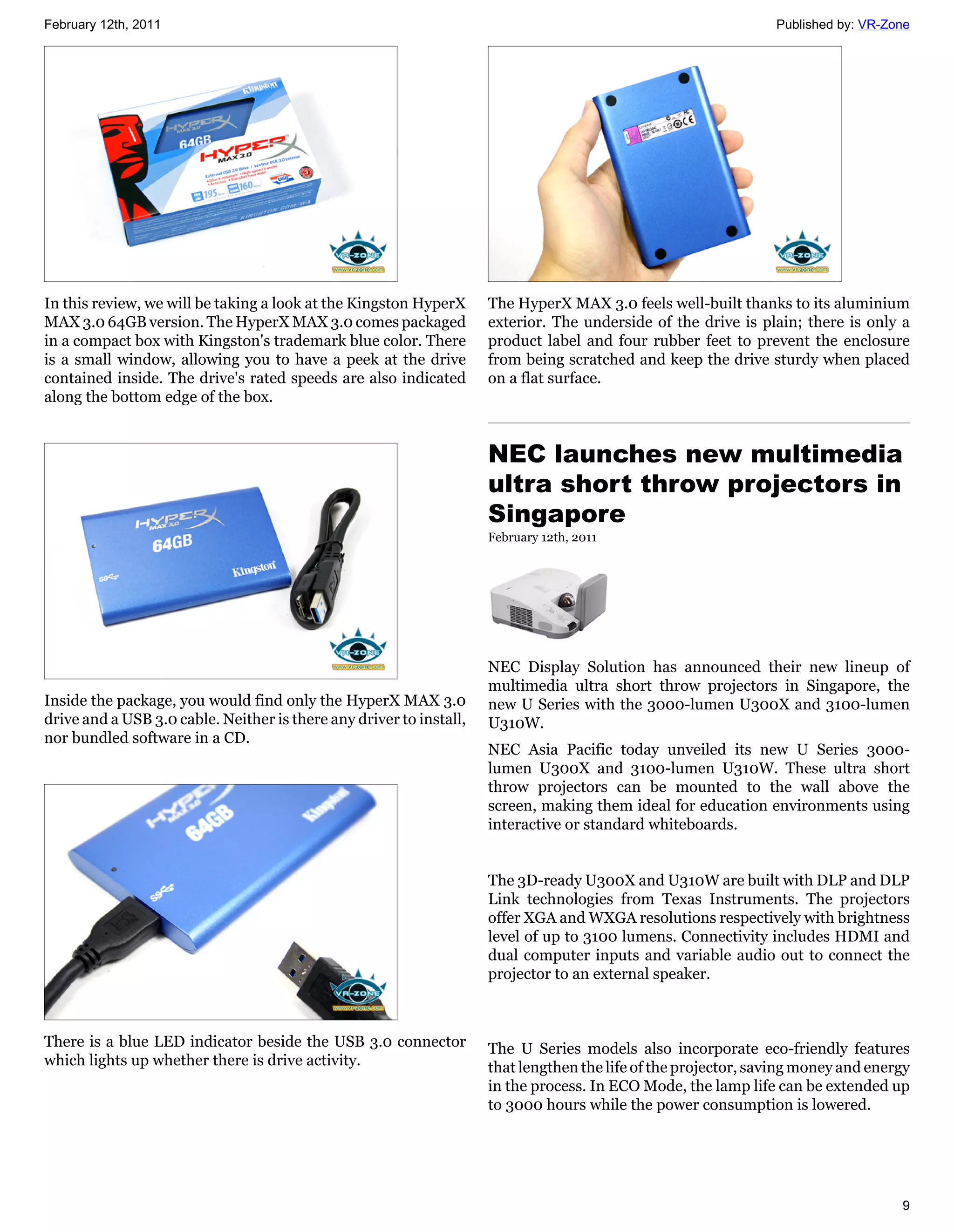 February 12th, 2011                                                                                             Published by: VR-Zone




In this review, we will be taking a look at the Kingston HyperX      The HyperX MAX 3.0 feels well-built thanks to its aluminium
MAX 3.0 64GB version. The HyperX MAX 3.0 comes packaged              exterior. The underside of the drive is plain; there is only a
in a compact box with Kingston's trademark blue color. There         product label and four rubber feet to prevent the enclosure
is a small window, allowing you to have a peek at the drive          from being scratched and keep the drive sturdy when placed
contained inside. The drive's rated speeds are also indicated        on a flat surface.
along the bottom edge of the box.


                                                                     NEC launches new multimedia
                                                                     ultra short throw projectors in
                                                                     Singapore
                                                                     February 12th, 2011




                                                                     NEC Display Solution has announced their new lineup of
                                                                     multimedia ultra short throw projectors in Singapore, the
Inside the package, you would find only the HyperX MAX 3.0           new U Series with the 3000-lumen U300X and 3100-lumen
drive and a USB 3.0 cable. Neither is there any driver to install,   U310W.
nor bundled software in a CD.
                                                                     NEC Asia Pacific today unveiled its new U Series 3000-
                                                                     lumen U300X and 3100-lumen U310W. These ultra short
                                                                     throw projectors can be mounted to the wall above the
                                                                     screen, making them ideal for education environments using
                                                                     interactive or standard whiteboards.


                                                                     The 3D-ready U300X and U310W are built with DLP and DLP
                                                                     Link technologies from Texas Instruments. The projectors
                                                                     offer XGA and WXGA resolutions respectively with brightness
                                                                     level of up to 3100 lumens. Connectivity includes HDMI and
                                                                     dual computer inputs and variable audio out to connect the
                                                                     projector to an external speaker.



There is a blue LED indicator beside the USB 3.0 connector           The U Series models also incorporate eco-friendly features
which lights up whether there is drive activity.                     that lengthen the life of the projector, saving money and energy
                                                                     in the process. In ECO Mode, the lamp life can be extended up
                                                                     to 3000 hours while the power consumption is lowered.




                                                                                                                                   9
 