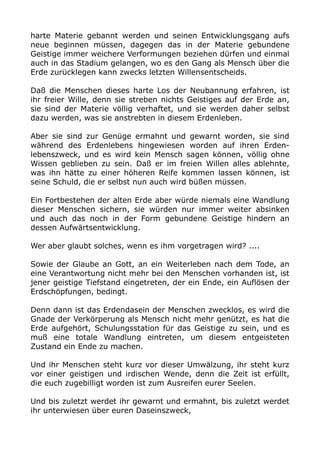 harte Materie gebannt werden und seinen Entwicklungsgang aufs
neue beginnen müssen, dagegen das in der Materie gebundene
Geistige immer weichere Verformungen beziehen dürfen und einmal
auch in das Stadium gelangen, wo es den Gang als Mensch über die
Erde zurücklegen kann zwecks letzten Willensentscheids.
Daß die Menschen dieses harte Los der Neubannung erfahren, ist
ihr freier Wille, denn sie streben nichts Geistiges auf der Erde an,
sie sind der Materie völlig verhaftet, und sie werden daher selbst
dazu werden, was sie anstrebten in diesem Erdenleben.
Aber sie sind zur Genüge ermahnt und gewarnt worden, sie sind
während des Erdenlebens hingewiesen worden auf ihren Erden-
lebenszweck, und es wird kein Mensch sagen können, völlig ohne
Wissen geblieben zu sein. Daß er im freien Willen alles ablehnte,
was ihn hätte zu einer höheren Reife kommen lassen können, ist
seine Schuld, die er selbst nun auch wird büßen müssen.
Ein Fortbestehen der alten Erde aber würde niemals eine Wandlung
dieser Menschen sichern, sie würden nur immer weiter absinken
und auch das noch in der Form gebundene Geistige hindern an
dessen Aufwärtsentwicklung.
Wer aber glaubt solches, wenn es ihm vorgetragen wird? ....
Sowie der Glaube an Gott, an ein Weiterleben nach dem Tode, an
eine Verantwortung nicht mehr bei den Menschen vorhanden ist, ist
jener geistige Tiefstand eingetreten, der ein Ende, ein Auflösen der
Erdschöpfungen, bedingt.
Denn dann ist das Erdendasein der Menschen zwecklos, es wird die
Gnade der Verkörperung als Mensch nicht mehr genützt, es hat die
Erde aufgehört, Schulungsstation für das Geistige zu sein, und es
muß eine totale Wandlung eintreten, um diesem entgeisteten
Zustand ein Ende zu machen.
Und ihr Menschen steht kurz vor dieser Umwälzung, ihr steht kurz
vor einer geistigen und irdischen Wende, denn die Zeit ist erfüllt,
die euch zugebilligt worden ist zum Ausreifen eurer Seelen.
Und bis zuletzt werdet ihr gewarnt und ermahnt, bis zuletzt werdet
ihr unterwiesen über euren Daseinszweck,
 