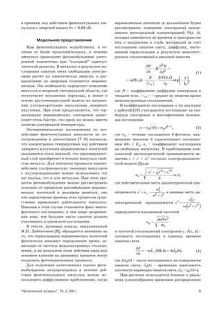 9“Оптический журнал”, 78, 2, 2011
в кремнии под действием фемтосекундных им-
пульсов с энергией кванта hν = 0,98 эВ.
Модельное представление
При фемтосекундных воздействиях, в от-
личие от более продолжительных, в течение
импульса происходит фотовозбуждение элект-
ронной подсистемы при “холодной” кристал-
лической решетке. В металлах в результате по-
глощения квантов света свободными электро-
нами растет их кинетическая энергия, а рас-
пределение по энергиям становится неравно-
весным. Эта особенность определяет поведение
металлов в широкой спектральной области, где
отсутствуют межзонные переходы, и лежит в
основе двухтемпературной модели их нагрева-
ния ультракороткими импульсами лазерного
излучения. При этом предполагается, что тер-
мализация неравновесных электронов проис-
ходит столь быстро, что сразу же можно ввести
понятие электронной температуры.
Экспериментальные исследования по воз-
действию фемтосекундных импульсов на по-
лупроводники и диэлектрики [7–8] показали,
что концентрация генерируемых под действием
лазерного излучения неравновесных носителей
оказывается столь высокой, что приповерхност-
ный слой приобретает в течение импульса свой-
ства металла. Для описания процессов взаимо-
действия ультракоротких лазерных импульсов
с полупроводниками можно использовать тот
же подход, что и для металлов. При этом про-
цессы фотовозбуждения можно рассматривать
отдельно от процессов рекомбинации неравно-
весных носителей и разогрева решетки, так
как характерные времена этих процессов суще-
ственно превышают длительность импульса.
Важным в этом случае становится факт много-
фотонного поглощения, и чем шире запрещен-
ная зона, тем большее число квантов должно
участвовать в одном акте поглощения.
В статье, развивая подход, предложенный
М.Н. Либенсоном [9], обращается внимание на
то, что термализация неравновесных носителей
фактически занимает определенное время, за-
висящее от частоты межэлектронных столкно-
вений, и на начальном этапе действия импульса
основное влияние на динамику процесса могут
оказывать фотоэмиссионные процессы.
Для получения качественных оценок фото-
возбуждения полупроводника в течение дей-
ствия фемтосекундного импульса можно ис-
пользовать диффузионное приближение, когда
неравновесные носители (в дальнейшем будем
рассматривать поведение электронов) описы-
ваются интегральной концентрацией N(z, t),
которая изменяется во времени и пространстве
(ось z направлена в глубь материала) за счет
поглощения квантов света, диффузии, посте-
пенной термализации в результате межэлект-
ронных столкновений и внешней эмиссии
2
2
0 0
( , )
( , ) exp ,
ee
N N
D
t z
N z tN z
J t z
l l
β
α
τ
∂ ∂
− =
∂ ∂
⎛ ⎞⎟⎜ ⎟= − − −⎜ ⎟⎜ ⎟⎜⎝ ⎠
(1)
где D – коэффициент диффузии электронов в
твердом теле, <τее> – среднее по энергии время
межэлектронных столкновений.
В коэффициенте поглощения α по аналогии
с работой [10] учитывается поглощение на сво-
бодных электронах и многофотонное межзон-
ное поглощение
1
( ) ,k
e kN Jα α σ −
= + (2)
где σk – сечение поглощения k-фотонов, наи-
меньшее значение k удовлетворяет соотноше-
нию khν ≥ Eg, αe – коэффициент поглощения
на свободных носителях. В приближении ком-
плексной диэлектрической проницаемости ве-
щества ε = ε′ + iε″ согласно электродинамиче-
ской модели Друде
2 2
/
2
,e c
ε ε ε
α ω
′ ′ ′′− + +
=
где действительная часть диэлектрической про-
ницаемости
2
2 2
pω
ε ε
ω γ
∞′ = −
+
и мнимая часть ди-
электрической проницаемости
( )
2
2 2
pω γ
ε
ω ω γ
′′ =
+
определяются плазменной частотой
2
4
p
e
Ne
m
π
ω =
и частотой столкновений электронов γ. J(z, t) –
плотность поглощенных в единицу времени
квантов света
00, ( , ) ( ),
J
J J t AJ t
z
α
∂
=− =
∂
(3)
где AJ0(t) – число поглощенных на поверхности
квантов света, J0(t) – временная зависимость
плотности падающих квантов света, J0 = q0/(hν).
При расчетах используется близкое к реаль-
ному куполообразное временное распределение
 