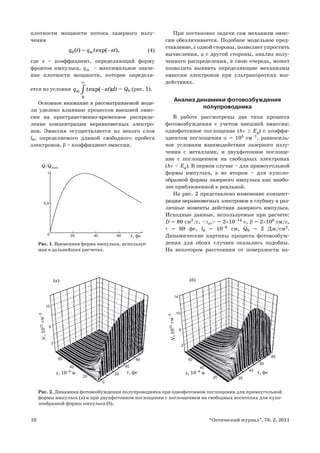 10 “Оптический журнал”, 78, 2, 2011
плотности мощности потока лазерного излу-
чения
0 ( ) exp( ),mq t q t st= − (4)
где s – коэффициент, определяющий форму
фронтов импульса, qm – максимальное значе-
ние плотности мощности, которое определя-
ется из условия
0
exp( )mq t st dt
∞
−∫ = Q0 (рис. 1).
Основное внимание в рассматриваемой моде-
ли уделено влиянию процессов внешней эмис-
сии на пространственно-временное распреде-
ление концентрации неравновесных электро-
нов. Эмиссия осуществляется из некого слоя
l0, определяемого длиной свободного пробега
электронов, β – коэффициент эмиссии.
При постановке задачи сам механизм эмис-
сии обезличивается. Подобное модельное пред-
ставление, с одной стороны, позволяет упростить
вычисления, а с другой стороны, анализ полу-
ченного распределения, в свою очередь, может
позволить выявить определяющие механизмы
эмиссии электронов при ультракоротких воз-
действиях.
Анализ динамики фотовозбуждения
полупроводника
В работе рассмотрены два типа процесса
фотовозбуждения с учетом внешней эмиссии:
однофотонное поглощение (hν ≥ Eg) с коэффи-
циентом поглощения α = 105
см–1
, равносиль-
ное условиям взаимодействия лазерного излу-
чения с металлами, и двухфотонное поглоще-
ние с поглощением на свободных электронах
(hν < Eg). В первом случае – для прямоугольной
формы импульса, а во втором – для куполо-
образной формы лазерного импульса как наибо-
лее приближенной к реальной.
На рис. 2 представлено изменение концент-
рации неравновесных электронов в глубину в раз-
личные моменты действия лазерного импульса.
Исходные данные, используемые при расчете:
D = 80 cм2
/c, <τее> = 2×10–14
с, β = 2×108
см/с,
τ = 80 фс, l0 = 10–6
см, Q0 = 2 Дж/см2
.
Динамические картины процесса фотовозбуж-
дения для обоих случаев оказались подобны.
На некотором расстоянии от поверхности на-
Рис. 1. Временная форма импульса, используе-
мая в дальнейших расчетах.
200
0,5
1
40 60 t, фс
Q/Qmax
14
10
10
6
6
2
2
0
20
20
40
40
60
60
80
20 20
40 40
60 60
t, фс t, фсz, 10–8
мz, 10–8
м
N,1021см–3
N,1021см–3
(а) (б)
Рис. 2. Динамика фотовозбуждения полупроводника при однофотонном поглощении для прямоугольной
формы импульса (а) и при двухфотонном поглощении с поглощением на свободных носителях для купо-
лообразной формы импульса (б).
 