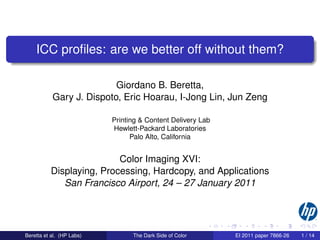 ICC proﬁles: are we better off without them?

                          Giordano B. Beretta,
           Gary J. Dispoto, Eric Hoarau, I-Jong Lin, Jun Zeng

                           Printing & Content Delivery Lab
                           Hewlett-Packard Laboratories
                                 Palo Alto, California


                          Color Imaging XVI:
          Displaying, Processing, Hardcopy, and Applications
             San Francisco Airport, 24 – 27 January 2011




Beretta et al. (HP Labs)         The Dark Side of Color      EI 2011 paper 7866-26   1 / 14
 