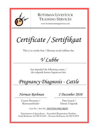 Certificate / Sertifikaat
This is to certify that / Hiermee word verklaar dat:
V Lubbe
has attended the following course /
die volgende kursus bygewoon het:
Pregnancy Diagnosis - Cattle
Norman Rothman 2 December 2010
Course Presenter / Date Issued /
Kursusaanbieder Datum Uitgereik
Cert No / Sert Nr: NOV2910-PDCIRE05
Department of Agriculture — Accredited Registration Number:
Andy Rothman: 62/98/S-1169 — Norman Rothman: 62/98/S-2975
ROTHMAN LIVESTOCK
TR AINING SERVICES
www.livestock-trainingservices.com
 