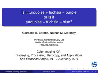 Is it turquoise + fuchsia = purple
                                  or is it
                      turquoise + fuchsia = blue?

                    Giordano B. Beretta, Nathan M. Moroney

                              Printing & Content Delivery Lab
                              Hewlett-Packard Laboratories
                                    Palo Alto, California


                            Color Imaging XVI:
            Displaying, Processing, Hardcopy, and Applications
               San Francisco Airport, 24 – 27 January 2011



Beretta & Moroney (HP Labs)           Session 5: Vision         EI 2011 paper 7866-16   1 / 16
 