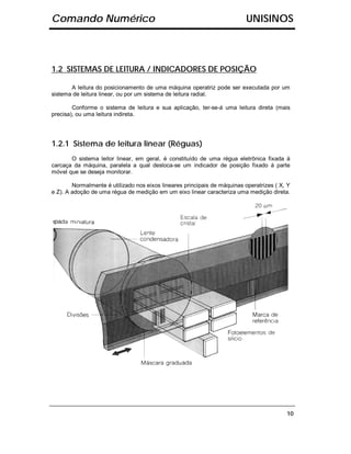 Comando Numérico                                                           UNISINOS



1.2 SISTEMAS DE LEITURA / INDICADORES DE POSIÇÃO

       A leitura do posicionamento de uma máquina operatriz pode ser executada por um
sistema de leitura linear, ou por um sistema de leitura radial.

        Conforme o sistema de leitura e sua aplicação, ter-se-á uma leitura direta (mais
precisa), ou uma leitura indireta.




1.2.1 Sistema de leitura linear (Réguas)
       O sistema leitor linear, em geral, é constituído de uma régua eletrônica fixada à
carcaça da máquina, paralela a qual desloca-se um indicador de posição fixado à parte
móvel que se deseja monitorar.

        Normalmente é utilizado nos eixos lineares principais de máquinas operatrizes ( X, Y
e Z). A adoção de uma régua de medição em um eixo linear caracteriza uma medição direta.




                                                                                          10
 