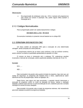 Comando Numérico                                                          UNISINOS


Observações

        ⇒     Na programação de endereços nulos (ex.: X=0), é sempre útil programar-se
              pelo menos um número 0 (exemplo: X0), porém alguns CNCs aceitam a
              introdução de X.




2.1.3 Códigos Normalizados
       Para a programação podem ser usados basicamente 2 códigos:

                       DIN 66025 (ISO) ou EIA - RS 244-B

       Os exemplos mostrados no presente manual baseiam-se no código ISO.



2.2 ESTRUTURA DOS BLOCOS CNC

       Um bloco contém as instruções CNC para a execução de uma determinada
usinagem, sendo composto de várias palavras.

       O comprimento máximo de um bloco varia conforme o tipo de controle numérico,
sendo variável no entanto a quantidade apresentada ao operador no vídeo.

       O número do bloco é introduzido sob o endereço "N", podendo-se escolher
livremente o intervalo de numeração, sendo usualmente adotados intervalos de 10 em 10.


Exemplo

       N10 ......

       N20 ......


         Esta numeração é de grande valia quando do teste do programa, haja visto que, por
razões de segurança, os programas são testados bloco a bloco, objetivando-se assim
identificar-se erros de programação, falhas na digitação, etc...

        Desta forma, caso algum erro seja encontrado, o operador deverá interromper a
execução do programa, entrar no modo de alteração de blocos, realizar a alteração
desejada, podendo após reiniciar no ponto de detecção do erro, bastando para isto a simples
indicação do número do bloco desejado.

        Este proceder é de grande valia no teste de programas extensos, não necessitando
para tanto repassar-se partes do programa já testadas.




                                                                                         14
 